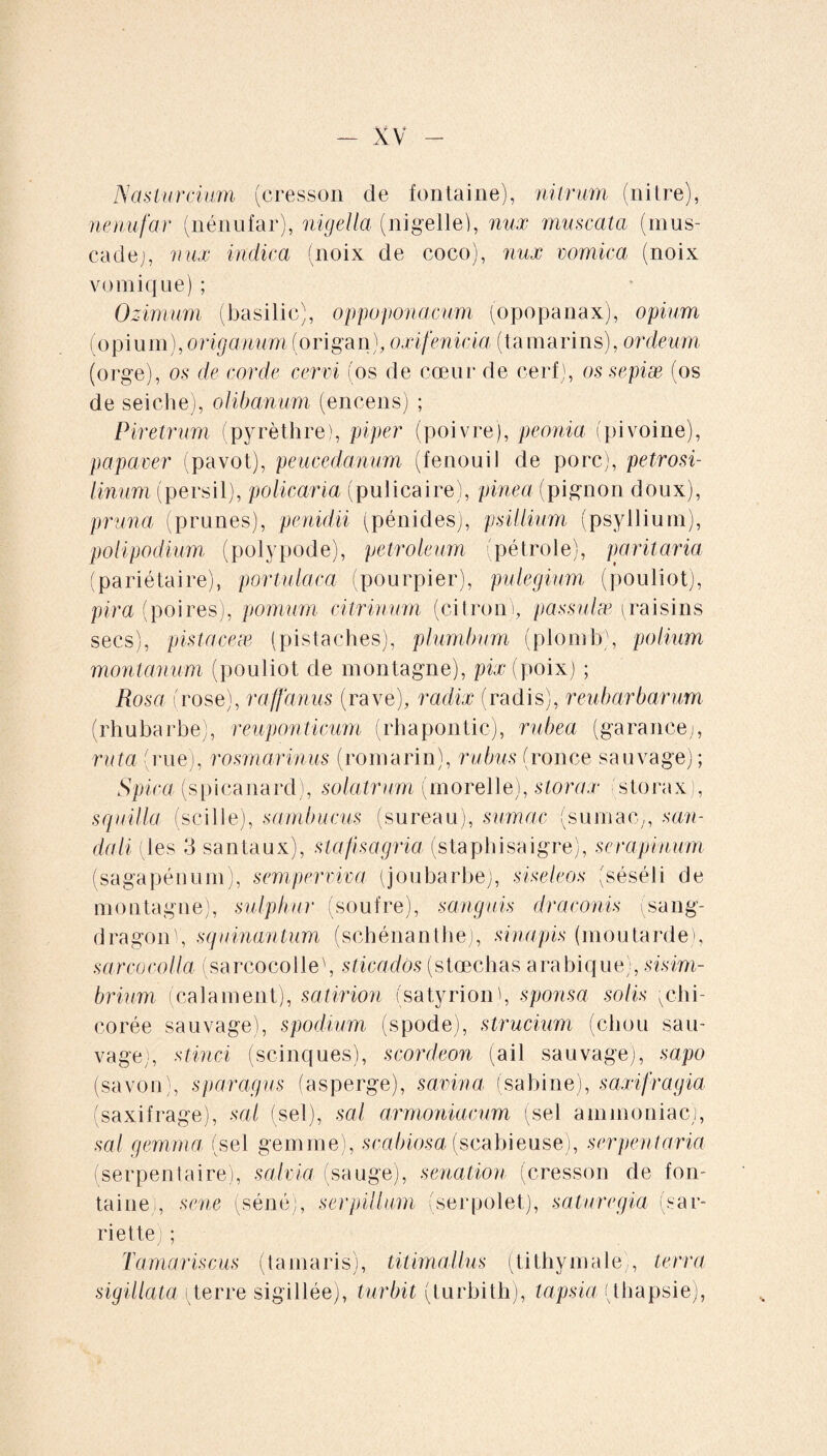 Nasturcium (cresson de fontaine), nitrum (nitre), nenufar (nénufar), nigella (nigelle), nux muscata (mus¬ cade j, nux indica (noix de coco), nux vomica (noix vomique) ; Ozimum (basilic), oppoponacum (opopanax), opium (opium), origanum (origan), oxifenicia (tamarins), ordeum (orge), os de corde cervi (os de coeur de cerf), os sepiæ (os de seiche), olibanum (encens) ; Piretrum (pyrèthre), piper (poivre), peonia (pivoine), papaver (pavot), peucedanum (fenouil de porc), petrosi- linum (persil), policaria (pulicaire), pinea (pignon doux), pruna (prunes), penidii (pénides), psillium (psyllium), polipodium (polypode), petroleum (pétrole), paritaria (pariétaire), portulaca (pourpier), pulegium (pouliot), pira (poires), pomum ci trinum (citron), passulæ (raisins secs), pistaceæ (pistaches), plumbum (plomb), polium montanum (pouliot de montagne), pix (poix) ; Rosa (rose), raffanus (rave), radix (radis), reubarbarum (rhubarbe), reuponticum (rhapontic), rubea (garance;, ruta (rue), rosmarinus (romarin), rubus (ronce sauvage); Spica (spicanard), solatrum (morelle), storax storax), squilla (scille), sambucus (sureau), simae (sumac;, son¬ da Ii (les 3 santaux), slajisagria (staphisaigre), si ru pinum (sagapénum), semperviva (joubarbe), siseleos (séséli de montagne), sulphur (soufre), sanguis draconis (sang- dragonl, squinantum (schénanthe), sinapis (moutarde), sarcocolla (sarcocolle', sticaclos (stœchas arabique), sisim- brium (calament), satirion (satyriony sponsa solis (chi¬ corée sauvage), spodium (spode), strucium (chou sau¬ vage), stinci (scinques), scordeon (ail sauvage), sapo (savon), s patagus (asperge), satina, (sabine), saxifragia (saxifrage), sal (sel), sal arrnoniaenm (sel ammoniac;, sal gemma (sel gemme), scabiosa (scabi euse), serpent aria (serpentaire), salvia (sauge), senation (cresson de fon¬ taine , sene (séné), serpillum (serpolet), saturegia (sar¬ riette) ; Tamariscus (tamaris), titimallus (tithymale), terra sigillata (terre sigillée), turbit (turbith), lapsia (thapsie),