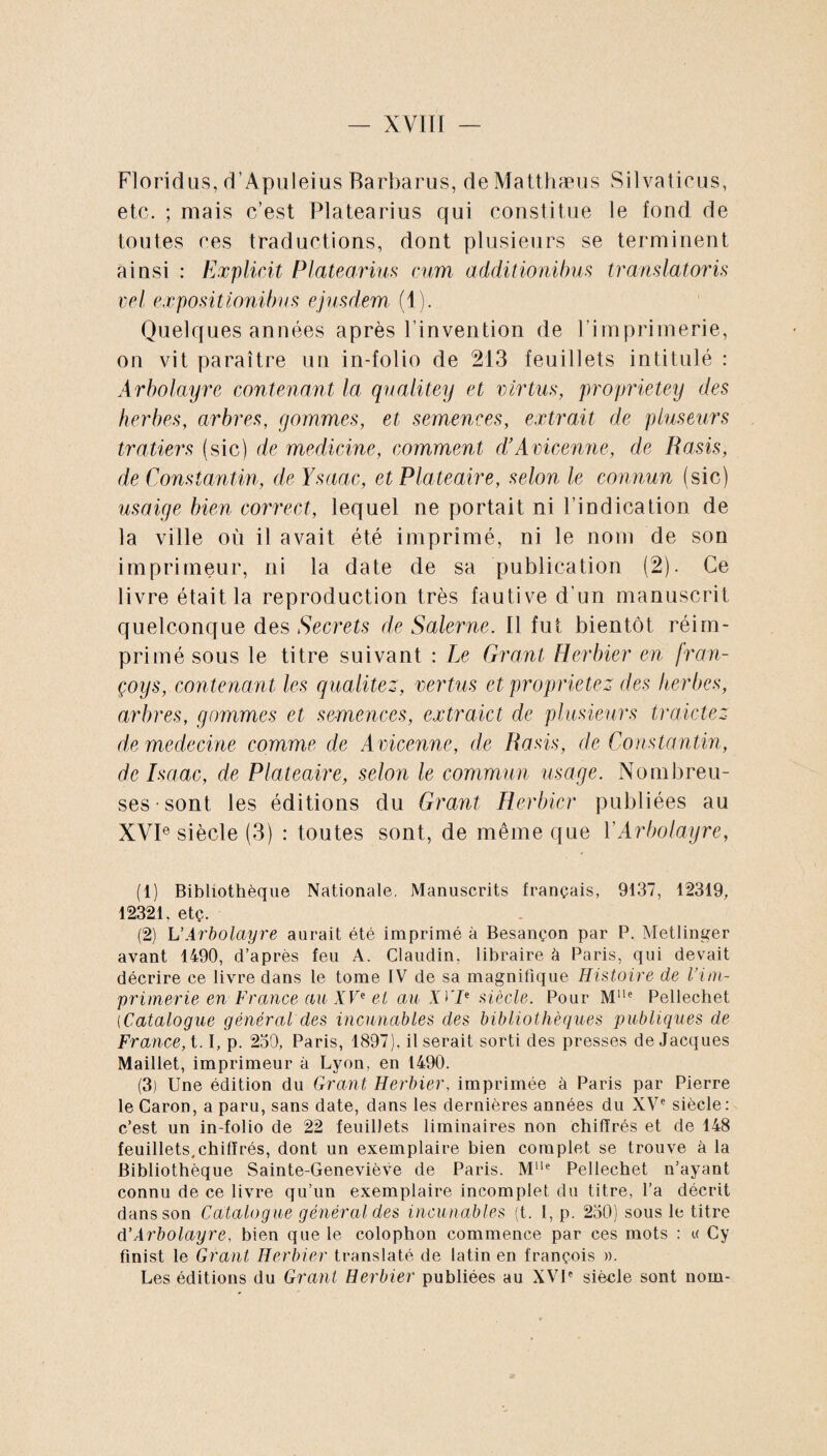 Floridus, d’Apuleius Barbarus, deMatthæus Silvaticus, etc. ; mais c’est Platearius qui constitue le fond de toutes ces traductions, dont plusieurs se terminent ainsi : Explicit Platearius cum additionibus translatoris vel expositionibus ejusdem (1). Quelques années après l’invention de l'imprimerie, on vit paraître un in-folio de 213 feuillets intitulé : Arbolayre contenant la qualitey et virtus, proprietey des herbes, arbres, gommes, et semences, extrait de pluseurs trallers (sic) de medicine, comment d’Avicenne, de Rasis, de Constantin, de Ysaac, et Plateaire, selon le connun (sic) usaige bien correct, lequel ne portait ni l’indication de la ville où il avait été imprimé, ni le nom de son imprimeur, ni la date de sa publication (2). Ce livre était la reproduction très fautive d’un manuscrit quelconque des Secrets de' Saler ne. Il fut bientôt réim¬ primé sous le titre suivant : Le Grant Herbier en fran- çoys, contenant les qualitez, vertus et proprietez des herbes, arbres, gommes et semences, extraict de plusieurs tr aidez de médecine comme de Avicenne, de Rasis, de Constantin, de Isaac, de Plateaire, selon le commun usage. Nombreu¬ ses sont les éditions du Grant Herbier publiées au XVIe siècle (3) : toutes sont, de même que Y Arbolayre, (1) Bibliothèque Nationale. Manuscrits français, 9137, 12319, 12321. etç. (2) L’Arbolayre aurait été imprimé à Besançon par P. Metlinger avant 1490, d’après feu A. Claudin, libraire à Paris, qui devait décrire ce livre dans le tome IV de sa magnifique Histoire de l’im¬ primerie en France au XVe et au JiTe siècle. Pour MUe Pellechet (Catalogue général des incunables des bibliothèques publiques de France, 1.1, p. 230, Paris, 1897). il serait sorti des presses de Jacques Maillet, imprimeur à Lyon, en 1490. (3) Une édition du Grant Herbier, imprimée à Paris par Pierre le Caron, a paru, sans date, dans les dernières années du XVe siècle: c’est un in-folio de 22 feuillets liminaires non chiffrés et de 148 feuillets,chiffrés, dont un exemplaire bien complet se trouve à la Bibliothèque Sainte-Geneviève de Paris. Mlle Pellechet n’ayant connu de ce livre qu’un exemplaire incomplet du titre, l’a décrit dans son Catalogue général des incunables (t. I, p. 250) sous le titre d’Arbolayre, bien que le colophon commence par ces mots : k Cy finist le Grant Herbier translaté de latin en françois ». Les éditions du Grant Herbier publiées au XVIe siècle sont nom-