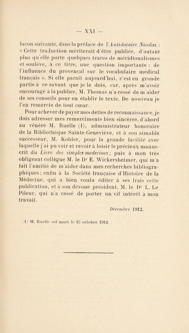 façon suivante, dans la préface de YAntidotaire Nicolas : ((Cette traduction mériterait d’être publiée, d’autant plus qu'elle porte quelques traces de méridionalismes et soulève, à ce titre, une question importante: de 1 influence du provençal sur le vocabulaire médical français ». Si elle paraît aujourd’hui, c’est en grande partie à ce savant que je le dois, car, après m’avoir encouragé à la publier, M. Thomas n’a cessé de m'aider de ses conseils pour en établir le texte. De nouveau je l’en remercie de tout cœur. Pouraclieverde payermesdettesde reconnaissance, je dois adresser mes remercîments bien sincères, d’abord au vénéré M. Ruelle (1), administrateur honoraire de la Bibliothèque Sainte-Geneviève, et à son aimable successeur, M. Kohler, pour la grande facilité avec laquelle j’ai pu voir et revoir à loisir le précieux manus¬ crit du Livre des simples médecines ; puis à mon très obligeant collègue M. le Dr E. Wickersheimer, qui m’a fait l’amitié de m’aider dans mes recherches bibliogra¬ phiques; enfin à la Société française d’Histoire de la Médecine, qui a bien voulu éditer à ses frais cette publication, et à son dévoué président, M. le Dr L. Le Pileur, qui n’a cessé de porter un vif intérêt à mon travail. Décembre 1912.