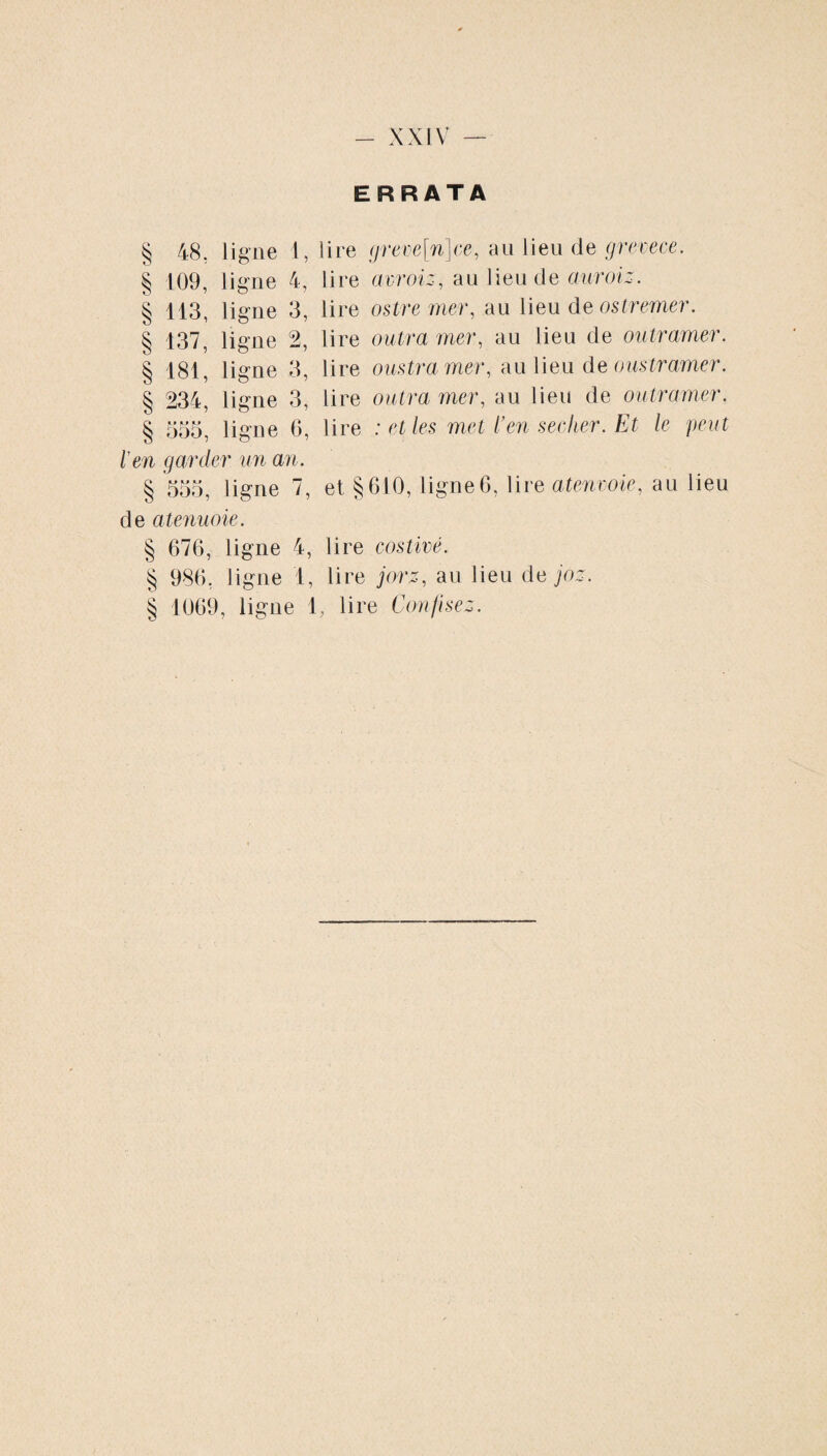 § 00 ligne i, § 109, ligne 4, § 113, ligne 3, § 137, ligne 2, § 181, ligne 3, § 234, ligne 3, § 555, ligne 6, l'en gardi >r un an. § U U U d55, ligne 7, de atenuoie. § 676, ligne 4, § 986, ligne 1, § 1069, ligue 1 ERRATA lire greve[n]ce, au lieu (le grevece. lire avroiz, au lieu de auroiz. lire ostre mer, au lieu de ostremer. lire outra mer, au lieu de ou tramer. lire oustra mer, au lieu de oustramer. lire outra mer, au lieu de ou ira mer. lire : et les met l’en seclier. Et le peut et §610, ligne6, lire atenvoie, au lieu lire costivé. lire jorz, au lieu de joz. , lire Confisez.