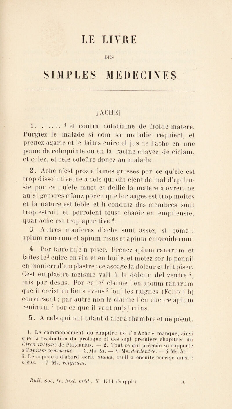 LE LIVRE DES SIMPLES MEDECINES .[ACHE] 1.1 et contra cotidiaine de froide matere. Purgiez le malade si com sa maladie requiert, et prenez agaric et le faites cuire el jus de Tache en une pome de coloquinte ou en la racine chavee de ciclam, et colez, et cele coleüre douez au malade. 2. Ache n'est proz à faines grosses por ce qu'ele est trop dissolutive, ne à cels qui chi[e]entde mal depilen sie por ce qu'ele muet et dellie la matere à ovrer, ne au|s] genvres efïanz porce que loi: aages est trop moites et la nature est feble et li conduiz des membres su ni trop estroit et porroient tous! chaoir en empilensie, quar ache est trop aperi tive 2. 3. Autres maniérés d’ache sunt assez, si corne : apium ranarum et apium risus et apium emoroidarum. 4. Por faire bifejn piser. Prenez apium ranarum el taites le3 cuire en Vin et en huile, et metez sor le pennil en maniéré d’emplastre : ce asoage la doleur et feit piser. Gest emplastre meisme valt à la doleur del ventre 4, mis par desus. Por ce le0 claime 1 en apium ranarum <[ue il creist en lieus eveus6 où] les raignes (Folio 1 b) conversent ; par autre non le claime l'en encore apium reninum 7 por ce que il vaut au[s] reins. 5. A cels qui ont Udant d’aler à chambre et ne poent. 1. Le commencement du chapitre de I’« Ache » manque, ainsi que la traduction du prologue et des sept premiers chapitres du Circa instans de Platearius. — 2. Tout ce qui précède se rapporte à Yapium commune. — 3. Ms. la. — 4. Ms. denlentre. — 5. Ms. la. — (J. Le copiste a d’abord écrit oueus, qu’il a ensuite corrigé ainsi : o eus. — 7. Ms. reignum. Bull. Soc. fr. Iiist. mêd., X. 1911 (Suppl1). A