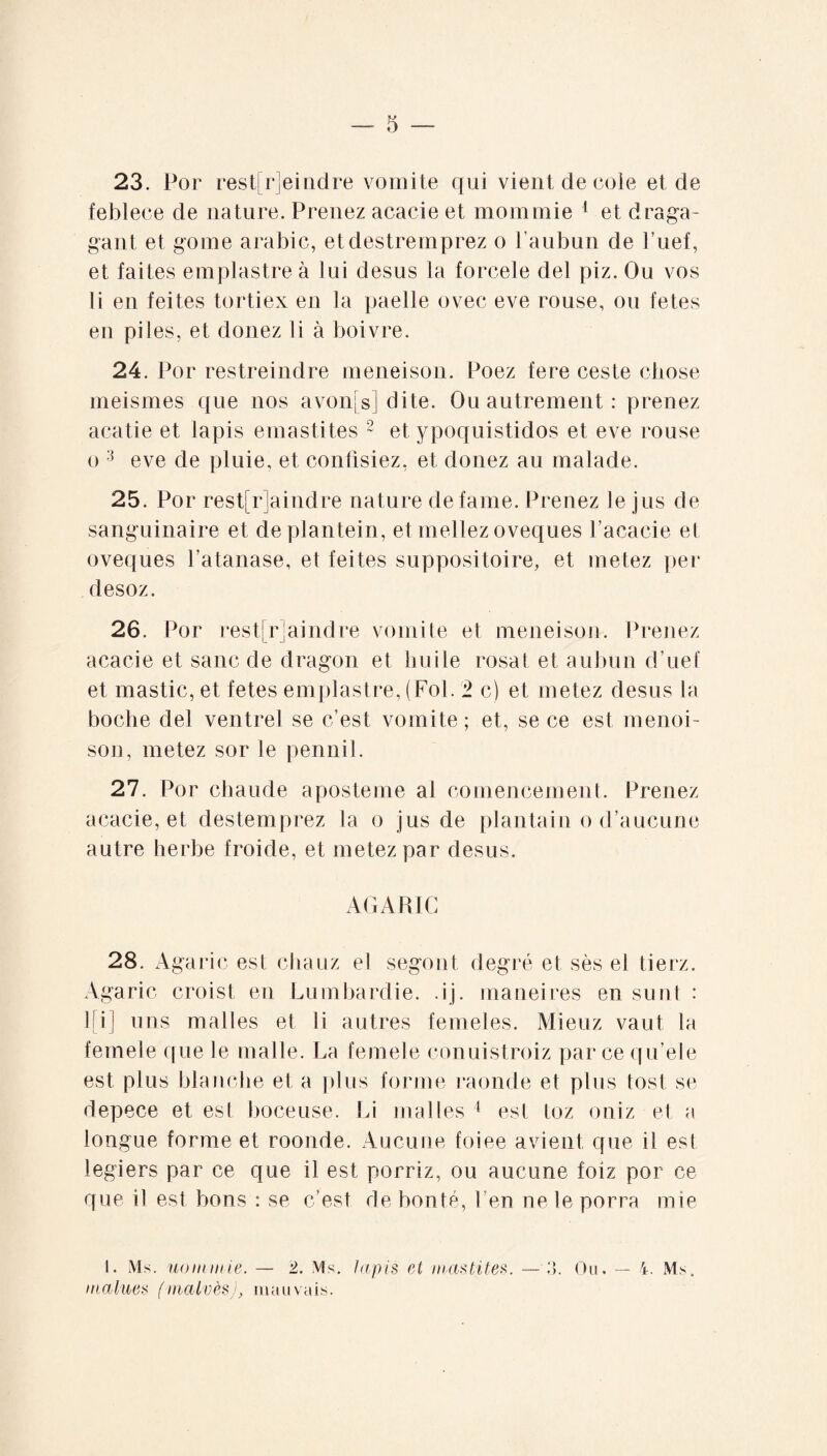 23. Por restreindre vomite qui vient de cole et de feblece de nature. Prenez acacie et mommie 1 et draga- gant et go me arabic, etdestremprez o l’aubun de l’uef, et faites emplastre à lui desus la forcele del piz. Ou vos li en feites tortiex en la paelle ovec eve rouse, ou fetes en piles, et douez li à boivre. 24. Por restreindre meneison. Poez fere ceste chose meismes que nos avon[s] dite. Ou autrement : prenez acatie et lapis emastites 2 et ypoquistidos et eve rouse o 3 eve de pluie, et confisiez, et donez au malade. 25. Por rest!rlaindre nature defame. Prenez le jus de sanguinaire et deplantein, et niellez oveques Façade el oveques l’atanase, et feites suppositoire, et metez per desoz. 26. Por rest[r]aindre vomite et meneison. Prenez acacie et sanc de dragon et huile rosat et aubun d’uef et mastic, et fetes emplastre, (Fol. '1 c) et metez desus la boche del ventrel se c’est vomite; et, se ce est menoi- son, metez sor le pennil. 27. Por chaude aposteme al comencement. Prenez acacie, et destemprez la o jus de plantain o d’aucune autre herbe froide, et metez par desus. AGARIC 28. Agaric est chauz el segont degré et sès el tierz. Agaric croist en Lumbardie. .ij. maneires en sunt : l[i] uns malles et li autres femeles. Mieuz vaut la femele que le malle. La femele conuistroiz parce qu’ele est plus blanche et a plus forme raonde et plus tost se depece et est boceuse. Li malles 1 est toz oniz et a longue forme et roonde. Aucune foiee avient que il est legiers par ce que il est porriz, ou aucune foiz por ce que il est bons : se c’est de bonté, 1 en ne le porra mie I. Ms. nom mie. — 2. Ms. lapis el mastites. — :>. Ou. — 4. Ms. inalues (malvès), mauvais.