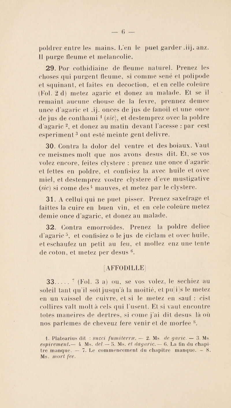 poldrer entre les mains. L’en le puet garder .iij. anz. il purge fleume et mélancolie. 29. Por cothidiaine de fleume naturel. Prenez les choses qui purgent fleume, si comme séné et polipode et squinant, et faites en décoction, et en celle coleüre (Fol. 2 d) metez agaric et donez au malade. Et se il remaint aucune chouse de la fevre, prennez demee unce d’agaric et .ij. onces de jus de fanoil et une once de jus de conthami 1 (szc), et destemprez ovec la poldre d’agaric2, et donez au matin devant l’acesse : par cest esperiment3 ont esté meinte gent delivre. 30. Contra la dolor del ventre et des boiaux. Vaut ce meismes molt que nos avons desus dit. Et, se vos volez encore, feites clystere : prenez une once d agaric et fettes en poldre, et confisiez la avec huile et ovec miel, et destemprez vostre clystere d’eve mustigative (sic) si corne des4 mauves, et metez par le clystere. 31. A cellui qui ne puet pisser. Prenez saxefrage et faittes la cuire en buen vin, et en cele coleüre metez demie once d’agaric, et donez au malade. 32. Contra emorroïdes. Prenez la poldre deliee d’agaric5, et confisiez o le jus de ciclam et ovec huile, et eschaufez un petit au feu, et mol lez enz une tente de coton, et metez per desus 6. [AFFOD1LLE] 33.7 (Fol. 3 a) ou, se vos volez, le sechiez au soleil tant qu’il soit jusqu’à la moitié, et pu|i]s le metez en un vaissel de cuivre, et si te metez eu sauf : cist collires valt molt à cels qui rusent. Et si vaut encontre totes maneires de dertres, si corne j'ai dit desus là où nos parlemes de cheveuz fere venir et de morfee 8. 1. Pla’tearius dit : succi fumiterræ. — 2. Ms. de garic. — 3. Ms espirement.— 4 Ms. del — 5. Ms. et dagaric.— 6. La fin du chapi¬ tre manque. — 7. Le commencement du chapitre manque. - 8. Ms. mort fee.