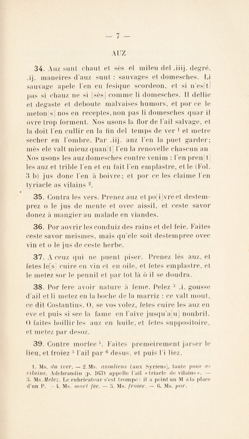 AUZ 34. Auz sunt chaut et sès ei mileu dei .iiij. degré, dj. maneires d'auz sunt: sauvages et domesches. Li sauvage apele !'en eu fesique scordeon, et si n’esd.1 pas si cliauz ne si [ses] comme Ii domesches. Il dei lie et degaste et débouté malvaises humors, et por ce le meton s] nos en receptes,non pas li domesches quar il ovre trop forment. Nos usons la lior de l’ail salvage, et la doit l’en cullir en la fin del temps de ver 1 el métré secher en l’ombre. Par .iij. anz l’en la puet garder; mes ele valt mieuz quand] l’en la renovelle chascuu an Nos usons les auz domesches contre venim : l ’en pren d] les auz et trihle l’en et en lait l'en emplastre, et le (Fol. 3 b) jus done l’en à boivre; et por ce les claime l’en tyriacle as vilains “2. 35. Contra les vers. Prenez auz etpo[i]vreet destem- prez o le jus de mente et ovec aissil, et ceste savor douez à mangierau malade en viandes. 36. Por aovrir les conduiz des rains et del feie. Faites ceste savor meismes, mais qu’ele soit destempree ovec vin et o le jus de ceste herbe. 37. Aceuz qui ne puent piser. Prenez les auz, et letes le[s] cuire en vin et en oile, et fetes emplastre, et le metez sor le pennil et par tôt là b il se doudra. 38. Por fere avoir nature à feme. Pelez 3 .i. gousse d'ail etli metez en la boche de la rnarriz : ce vall moût, ce dit Costantins. O, se vos volez, fetes cuire les auz en eve et puis si see la faine en l’aive jusqu’adij nonbril. O faites boillir les auz en huile, et fetes suppositoire, et metez par desoz. 39. Contre morfee d Faites premeiremenf jarser le lieu, et froiez 5 l’ail par 6 desus, et puis 1 i liez. 1. Ms. du iver. — 2. Ms. assuliens (aux Syriens), faute pour as vilains. Adebrandin (p. 163> appelle l’ail «triacle de vilains». — 3. Ms. Melez. Le rubrieateur s’est trompé: il a peint un M à la place