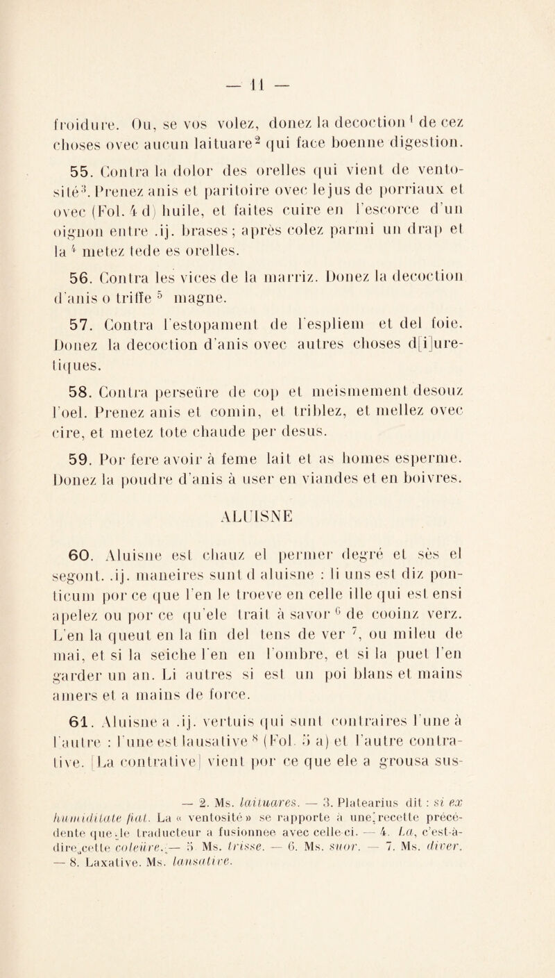 froidure. Ou, se vos volez, douez la décoction 1 de cez choses ovec aucun laituare2 qui face boenne digestion. 55. Contra la dolor des orelles c[ui vient de vento¬ sité3. Prenez anis et paritoire ovec le jus de porriaux et ovec (Fol. 4 d) huile, et faites cuire en l’escorce d’un oignon entre .ij. brases ; après cotez parmi un clrap et la 4 metez tede es orelles. 56. Contra les vices de la marriz. Douez la décoction d’anis o trifïe 5 magne. 57. Contra l'estopamenl de l espliem et ciel foie. Douez la décoction d’anis ovec autres choses diuré¬ tiques. 58. Contra perseüre de cop et meismement desouz l’oel. Prenez anis et comin, et triblez, et niellez ovec cire, et metez tote chaude per desus. 59. Por fere avoir à feme lait et as homes esperme. Douez la poudre d’anis à user en viandes et en boivres. A LUIS NE 60. Aluisne est cliauz el permet* degré et ses el segont. .ij. maneires sunt d aluisne : li uns est cliz pon- ticum por ce que l’en le troeve en celle il le qui est ensi a pelez ou por ce qu’ele trait à savor G de cooinz verz. L’en la queut en la fin dei tens de ver 7, ou mileu de mai, et si la seiche l'en en l’ombre, et si la puet l’en garder un an. Li autres si est un poi blans et mains amers et a mains de force. 61. Aluisne a .ij. vertuis qui sunt contraires Lune à l'autre : l’une est lausative* (Fol. d a) et l’autre contra- tive. [La contrative] vient por ce que ele a grousa sus- — 2. Ms. laituares. — 3. Platearius dit : si ex humidilate fiai. La « ventosité» se rapporte à une’recette précé¬ dente que .le traducteur a fusionnée avec celle ci. — 4. La, c’est-à- dire„cette coleiire.-^— 5 Ms. tvissc. — 6. Ms. suor. — 7. Ms. divev. — 8. Laxative. Ms. lansative.