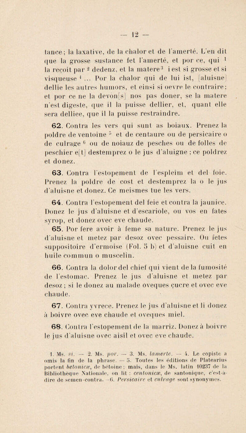 tance; la laxative, de la chalor et de l'amerté. L’en dit (|ue la grosse sustance fet l’amerté, et por ce, qui 1 la reçoit par 2 dedenz, et la matere3 i est si grosse et si visqueuse 4 ... Por la chalor qui de lui ist, [aluisne] dellie les autres liumors, et einsi si oevre le contraire; et por ce ne la devonfs] nos pas douer, se la matere n’est digeste, que il la puisse dellier, et, quant elle sera delliee, que il la puisse restraindre. 62. Contra les vers qui sunt as boiaux. Prenez la poldre de ventoine 5 et de centaure ou de persicaire o de cul rage 6 ou de noiauz de pesches ou de folles de peschier e[t] destemprez o le jus d’aluigne ; ce poldrez et donez. 63. Contra l estopement de l espleim et del foie. Prenez la poldre de cost et destemprez la o le jus d’aluisne et donez. Ce meismes tue les vers. 64. Contra l estopement del feie et contra la jaunice. Donez le jus d’aluisne et d’escariole, ou vos en fates syrop, et donez ovec eve chaude. 65. Por fere avoir à feme sa nature. Prenez le jus d’aluisne et metez par desoz ovec pessaire. Ou fetes suppositoire d’ermoise (Fol. 5 b) et d’aluisne cuit en huile commun o muscelin. 66. Contra la dolor del chief qui vient delà fumosité de l’estomac. Prenez le jus d’aluisne et metez par desoz ; si le donez au malade oveques çucre et ovec eve chaude. 67. Contra yvrece. Prenez le jus d’aluisne et li donez à boivre ovec eve chaude el oveques miel. 68. Contra l estopement de la marriz. Donez à boivre le jus d’aluisne ovec aisil et ovec eve chaude. 1. Ms. si. — 2. Ms. por. — 3. Ms. la merle. — 4. Le copiste a omis la fin de la phrase. — 5. Toutes les éditions de Platearius portent betonicæ, debétoine; mais, dans le Ms. latin 10237 de la Bibliothèque Nationale, on lit : centonicæ, de santonique, c’est-à- dire de seinen-contra. -O. Persicaire et cuir âge sont synonymes.