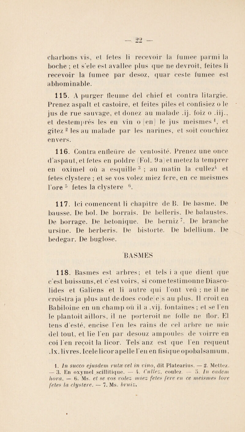 _ 99 _ charbons vis, el fetes li recevoir la fumee parmi la boche ; et s’ele est avallee plus que ne devroit, feites Ji recevoir la fumee par desoz, quar ceste fumee est a bho minable. 115. A purger fieu me del chief et contra liturgie. Prenez aspalt et eastoire, et feites piles et confisiez o le jus de rue sauvage, et donez au malade .ij. foiz o .iij., et destemprés les en vin o [en] le jus meismes1, et gitez 2 les au malade par les narines, et soit couchiez envers. 116. Contra enfleüre de ventosité. Prenez une once d’aspaut, et fetes en poldre (Fol. 9a)etmetezla temprer en oximel où a esquille 3 ; au matin la cullez4 et fetes clystere ; et se vos volez niiez fere, en ce meismes Pore 5 fetes la clystere 6. 117. Ici comencent li chapitre de B. De basme. De hausse. De bol. De borrais. De belleris. De balaustes. De borrage. De betonique. De berniz 7. De branche ursine. De herberis. De bistorte. De bdellium. De bedegar. De buglose. BASMES 118. Basmes est arbres; et tels i a que dient que c’est buissuns,et c'est voirs, si cornetestimonne Diasco- lides et Galiens et li autre qui Font veü ; ne il ne croistra ja plus autdedoes code[e]s au plus. Il croit en Babiloine en un champ où il a .vij. fon taines ; et se l’en le plantoit aillors, il ne porteroit ne folle ne flor. El tens d esté, encise Pen Jes rains de cel arbre ne mie del tout, et lie Pen par desouz ampoules de voirre en coi Pen reçoit la licor. Tels anz est que Pen requeut .lx. livres. Icele licor apelle Pen en fisique opobalsamum, 1. In succo ejusdem rutævel in vino, dit Platearius. — 2. Mettez. — 3. En oxymel scillitique. — 4. Cullez, coulez. — 5. In eadem hora. — 6. Ms. et se vos volez niiez fetes fere en ce meismes lore