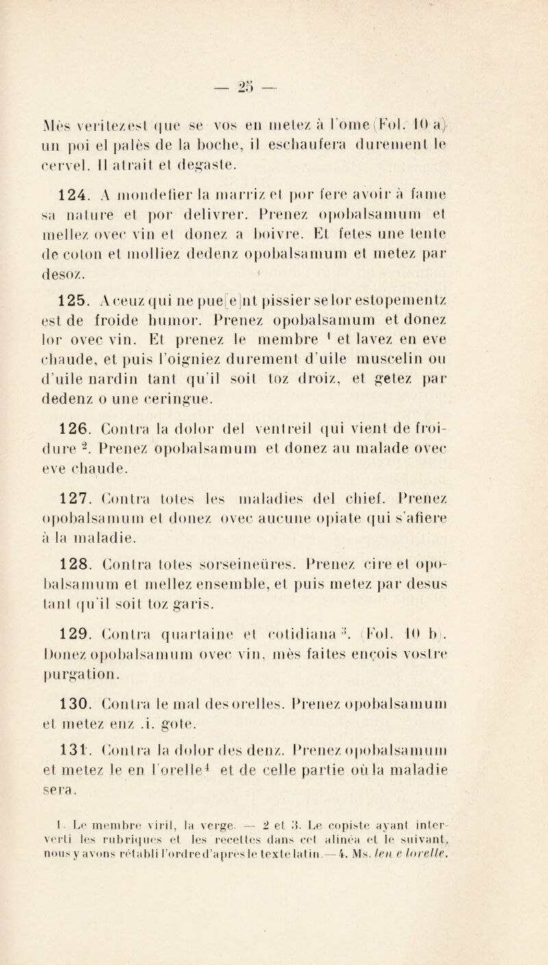 Mes veritezest (|ue se vos en metez à ! orne (Fol. 10 a) un poi el paies de la boche, il eschaufera durement le cervel. Il a trait el degaste. 124. A mondeüer la marriz et por fere avoir à farne sa nature et por délivrer. Prenez opobalsamum et mellez ovec viir et doriez a boivre. Et fetes urre tente de coton et molliez dedenz opobalsamum et metez par desoz. 125. A ceuz qui ne pue[e]nt pissier selor estopementz est de froide hurnor. Prenez opobalsamum et donez lor ovec vin. Et prenez le membre 1 et lavez en eve chaude, et puis l’oigniez durement d’uile muscelin ou d’uile nardin tant qu’il soit toz droiz, et getez par dedenz o une ceringue. 126. Contra la dolor del ventreil qui vient de froi¬ dure “2. Prenez opobalsamum et donez au malade ovec eve chaude. 127. Contra totes les maladies del chief. Prenez opobalsamum et donez ovec aucune opiate qui s’afiere à la maladie. 128. Contra totes sorseineüres. Prenez cire et opo¬ balsamum et niellez ensemble, et puis metez par desus tant qu’il soit toz garis. 129. Contra quartaine et cotidiana (Fol. 10 b). Douez opobalsamum ovec vin, mès faites ençois voslre purgation. 130. Contra le mal desorelles. Prenez opobalsamum et metez enz .i. gote. 131. Contra la dolor des denz. Prenez opobalsamum et metez le en l orelie4 et de celle partie où la maladie sera. I . Le membre viril, la verge. — 2 et 3. Le copiste ayant inter¬ verti les rubriques et les recettes clans cet alinéa et le suivant,