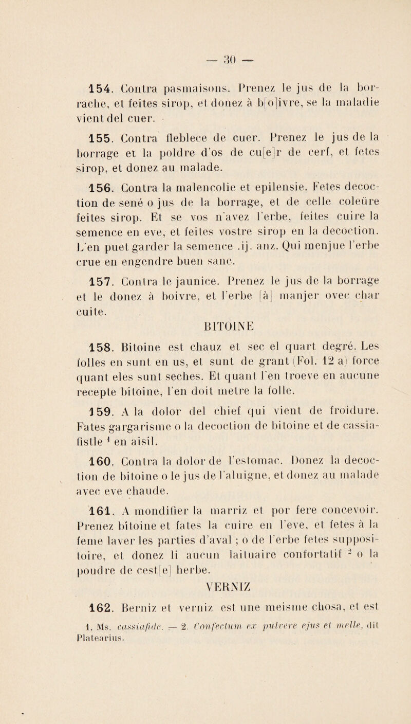 154. Contra pasmaisons. Prenez le jus de la bor- rache, et feites sirop, et donez à bjojivre, se la maladie vient del cuer. 155. Contra fleblece de cuer. Prenez le jus de la borrage et la poldre d’os de cu[e]r de cerf, et fetes sirop, et donez au malade. 156. Contra la malencolie et epilensie. Fetes décoc¬ tion de séné o jus de la borrage, et de celle coleüre feites sirop. Et se vos n'avez l’erbe, feites cuire la semence en eve, et feites vostre sirop en la décoction. C'en puet garder la semence .ij. anz. Qui menjue l’erbe crue en engendre buen sanc. 157. Contra le jaunice. Prenez le jus de la borrage et le donez à boivre, et Verbe [àj manjer ovec char cuite. B1TOINE 158. Bitoine est chauz et sec el quart degré. Les folles en sunt en us, et sunt de grant (Fol. 12 a) force quant eles sunt seches. Et quant l’en troeve en aucune recepte bitoine, ben doit métré la folle. 159. A la dolor del chief qui vient de froidure. Fa tes gargarisme o la décoction de bitoine et de cassia- fistle 1 en aisil. 160. Contra la dolor de l’estomac. Donez la décoc¬ tion de bitoine o le jus de l’aluigne, et donez au malade avec eve chaude. 161. A mondifier la marriz et por fere concevoir. Prenez bitoine et fates la cuire en l’eve, et fetes à la feme laver les parties d’aval ; o de l’erbe fetes supposi¬ toire, et donez li aucun lailuaire confortatif 2 o la poudre de rest e] herbe. VERNI Z 162. Berniz et verniz est une meisme cliosa, et est 1. Ms. cassiafide. — 2. Confectum ex pulvere ejus et meile, dit Platearins.