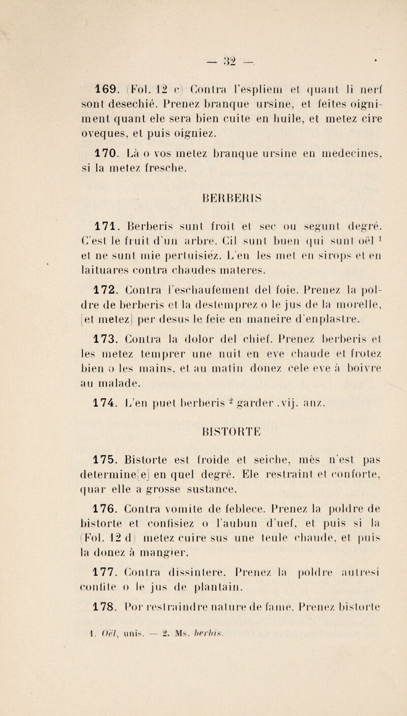 sont desechié. Prenez branque ursine, et feites oigni- ment quant ele sera bien cuite en huile, et metez cire oveques, et puis oigniez. 170. Là o vos metez branque ursine en médecines, si la metez fresche. BE R BER LS 171. Berberis sunt froit et sec ou segunt degré. C'est, le fruit d’un arbre. Cil sunt buen qui sunt oël 1 et ne sunt mie pertuisiéz. L’en les met en sirops et en lai tu a res contra chaudes materes. 172. Contra feschaufement del foie. Prenez la pol- dre de berberis et la destemprez o le jus de la morelle, [et metez] per desus le feie en maneire d’enplastre. 173. Contra la dolor de! chief. Prenez berberis et les metez temprer une nuit en eve chaude et frotez bien o les mains, et au matin donez cele eve à boivre au malade. 174. L’ en puet berberis - garder .vij. anz. BISTORTE 175. Bistorte est froide et seiche, mès n’est pas determine[ej en quel degré. Ele restreint et conforte, quar elle a grosse sustance. 176. Contra vomite de feblece. Prenez la poldre de bistorte et confisiez o l’aubun d’uef, et puis si la (Fol. 12 dj metez cuire sus une teule chaude, et puis la donez à mangier. 177. Contra dissintere. Prenez la poldre autresi confite o le jus de plantain. 178. Por restreindre nature de faine. Prenez bistorte 1. Oël, unis. — 2. Ms. berbix.