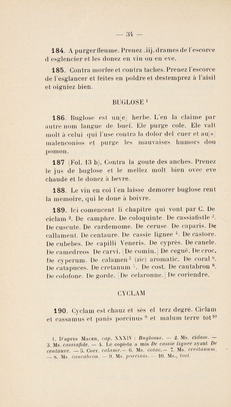 184. A purgerfleume. Prenez .iij. drames de l’escorce d esglencier et les donez en vin ou en eve. 185. Contra morfee et contra taches. Prenez l’escorce de l’esglancer et feites en poldre et destemprez à l’aisii et oigniez bien. BUGLOSEJ 186. Buglose est unie) herbe. L’en la claime par autre nom langue de buef. Ele purge cole. Ele valt molt à celui qui 1 use contra la dolor del cuer et au[s] malenconios et purge les mauvaises bumors dou pomon. 187 (Fol. 13 b). Contra la goûte des anches. Prenez le jus de buglose et le niellez molt bien ovec eve chaude et le donez à bevre. 188. Le vin en coi l'en laisse demorer buglose rent la mémoire, qui le done à boivre. 189. Ici comencent li chapitre qui vont par C. De ciclam 2. De camphre. De coloquinte. De cassiafistle 3. De cuscute. De cardemome. De ceruse. De çaparis. De calla ment. De centaure. De cassie lignee 4. De castore. De cubebes. De capilli Veneris. De cyprès. De canele. De camedreos De carvi. [De comin.} De ceguë. De croc. De cyperum. De calamen5 (sic) aromatic. De corail De catapuces. De cretanum De cost. De cantabron 8. De colofone. De gorde. De celaronne.j De coriendre. CYCLAM 190. Cyclam est chauz et sès el terz degré. Ciclam et cassamus et panis porcinus !) et malum terre tôt10 i. D’après Macer, cap. XXXIV : Iiuglossa. — 2. Ms. ciclam. — 3. Ms. cassiafide. — 4. Le copiste a mis De cassie lignee ayant De centaure. —5. Gorr. calame.— 6. Ms. cotac.— 7. Ms. crestannrn.