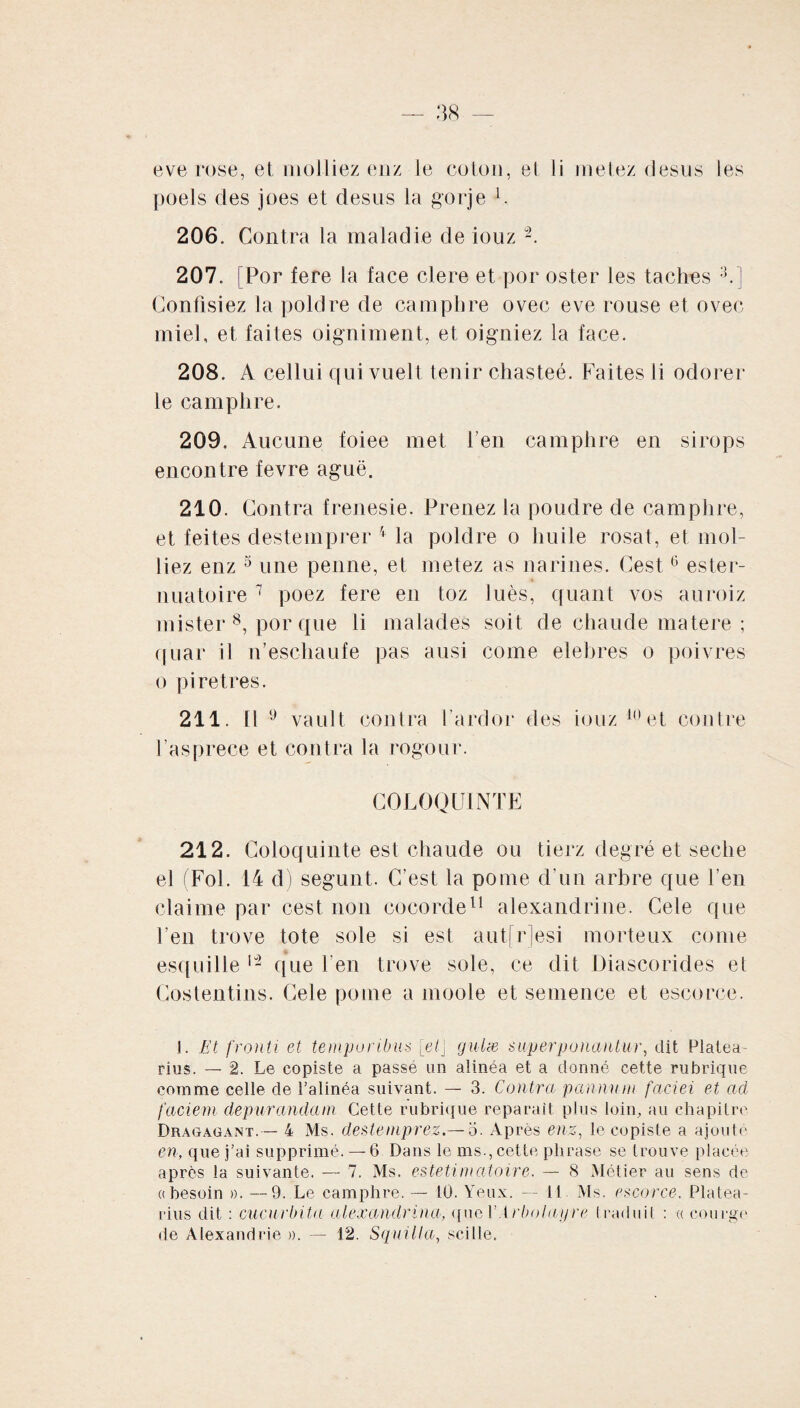 eve rose, et ni alliez enz le coton, et li metez desus les poels clés joes et desus la gorje L 206. Contra la maladie de iouz 2. 207. [Por fere la lace clere et por oster les taches ;J.] Confisiez la poldre de camphre ovec eve rouse et ovec miel, et faites oigniment, et oigniez la face. 208. A cellui qui vuell tenir chasteé. Faites ii odorer le camphre. 209. Aucune foiee met l’en camphre en sirops encontre fevre aguë. 210. Contra frenesie. Prenez la poudre de camphre, et feites destemprer 4 la poldre o huile rosat, et mol- liez enz 5 une penne, et metez as narines. Cest6 ester- nuatoire 7 poez fere en toz luès, quant vos auroiz mister 8, por que li malades soit de chaude matere ; quar il n’eschaufe pas ausi corne elebres o poivres o piretrès. 211. Il 9 vault contra farcior des iouz 10 et contre l’asprece et contra la rogour. COLOQUINTE 212. Coloquinte est chaude ou tierz degré et seche el (Fol. 14 d) segunt. C’est la pome d’un arbre que l’en claime par cest non cocorde11 alexandrine. Cele que feu trove tote sole si est autfrjesi morteux corne esquille 12 que l’en trove sole, ce dit Diascorides et Costentins. Cele pome a moole et semence et escorce. j. Et fronti et temporibus [et\ gulæ superponantur, dit Platea- rius. — 2. Le copiste a passé un alinéa et a donné cette rubrique comme celle de l’alinéa suivant. — 3. Contra pannum faciei et ad faciem depurandam Cette rubrique réparait plus loin, au chapitre Dragagant.— 4 Ms. destemprez.— o. Après enz, le copiste a ajoute en, que j’ai supprimé. — 6. Dans le ms., cette phrase se trouve placée après la suivante. — 7. Ms. estetimatoire. — 8 Métier au sens de «besoin ». —9. Le camphre.— 10. Yeux. — 11 Ms. escorce. Platea- rius dit : cucurbita alexandrina, que VArbolayre traduit : « courge de Alexandrie ». — 12. Squilla, sciIle.