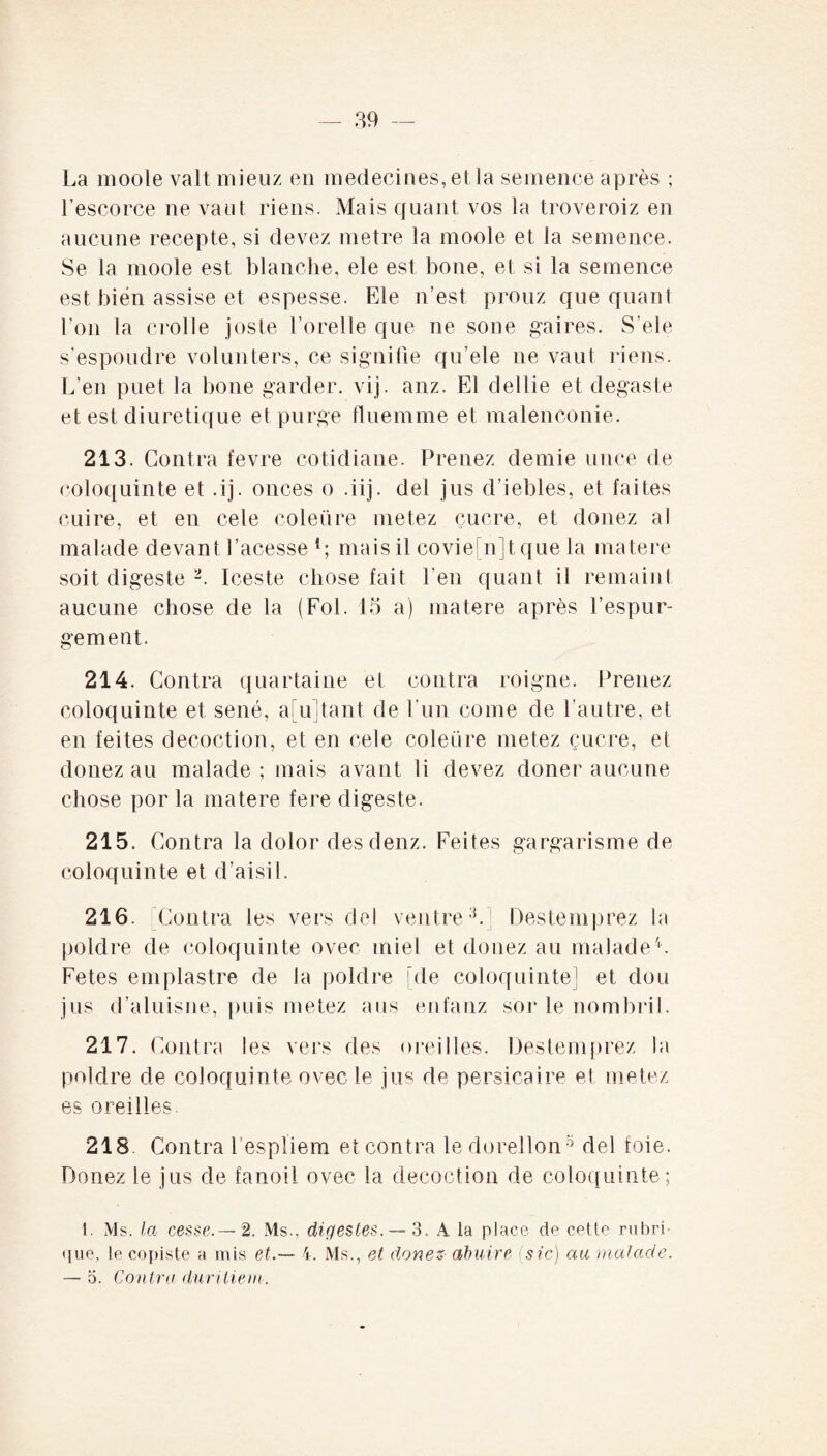 La moole valt mieuz en médecines, et la semence après ; l’escorce ne vaut riens. Mais quant vos la troveroiz en aucune recepte, si devez métré la moole et la semence. Se la moole est blanche, ele est bone, et si la semence est bien assise et espesse. Ele n’est prouz que quant l’on la crolle joste Forelle que ne sone gai res. S’ele s’espoudre volunters, ce signifie qu’ele ne vaut riens. L’en puet la bone garder, vij. anz. El dellie et degaste et est diurétique et purge fluemme et malenconie. 213. Contra fevre cotidiane. Prenez demie unce de coloquinte et .ij. onces o .iij. del jus d’iebles, et faites cuire, et en cele coleüre metez çucre, et douez al malade devant facesse {; mais il covie'njt que la matere soit digeste 2. Iceste chose fait l'en quant il remaint aucune chose de la (Fol. 15 a) matere après l’espur- gement. 214. Contra quartaine et contra roigne. Prenez coloquinte et séné, a[u]tant de fun corne de l’autre, et en feites décoction, et en cele coleüre metez çucre, et donez au malade; mais avant li devez doner aucune chose por la matere fere digeste. 215. Contra la dolor desdenz. Feites gargarisme de coloquinte et d’aisil. 216. Contra les vers del ventre3. Destemprez la poklre de coloquinte ovec miel et donez au malade4. Fetes emplastre de la poklre [de coloquinte] et don jus d’aluisne, puis metez ans enfanz sor le nombril. 217. Contra les vers des oreilles. Destemprez la poklre de coloquinte ovec le jus de persicaire et metez es oreilles 218 Contra Fespïiem et contra le dorellon 5 del foie. Donez le jus de fanoil ovec la décoction de coloquinte; 1. Ms. la cesse.—2. Ms., digestes. — S. A la place de cetle rubri¬ que, le copiste a mis et.— 4. Ms., et donez abuire (sic) au malade. — 5. Contra duritiem.