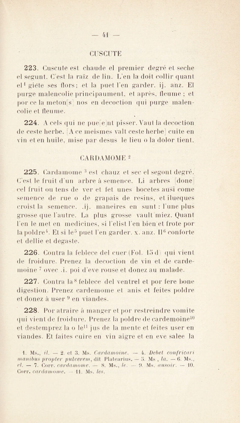 CUSCUTE 223. Cuscute est chaude et premier degré et seclie el segunt. C’est la raïz de lin. L’en la doit col 1 ir quant eUgiéte ses Hors; et la puet l’en garder, ij. anz. El purge malencolie principaument, et après, fleume ; el por ce la metonfs] nos en décoction qui purge malen¬ colie et tien me. 224. A cels qui ne puefejnt pisser. Vaut la décoction de ceste herbe. A ce meismes valt ceste herbe] cuite en vin et en huile, mise par desus le lieu o la dolor tient. CARDAMOME 2 225. Cardamome 3 est chauz et sec el segont degré. C'est le fruit d’un arbre à semence. Li arbres doue cel fruit ou tens de ver et fet unes bocetes ausi corne semence de rue o de grapais de resins, et ilueques croist la semence, .ij. maneires en sunt : l une plus grosse que l’autre. La plus grosse vault'niiez. Quant l’en le met en medicines, si i’elist l’en bien et frote por lapoldre4. Et si le5 puet l eu garder, x. anz. Il6 conforte et dellie el degaste. 226. Contra la feblece del cuer (Fol. 15 d) qui vient de froidure. Prenez la décoction de viu et de carde- moine 7 ovec .i. poi d’eve rouse et douez au malade. 227. Contra la8 feblece del ventrel et por fere bone digestion. Prenez cardemome et anis et feites poldre et donez à user 9 en viandes. 228. Por atraire à manger et por restreindre vomite qui vient de froidure. Prenez la poldre de cardemoine10 et destemprez la o le11 jus de la mente et feites user en viandes. Et faites cuire en vin aigre et en eve salee la 1. Ms., il. — 2. et 3. Ms. Cardamome. — 4. Debet confricari manibus propter pulverem, dit Platearius. — 5. Ms , la. —6. Ms., el. — 7. Corr. cardamome. — 8. Ms., le. — 0. Ms. ausoir. — 10.