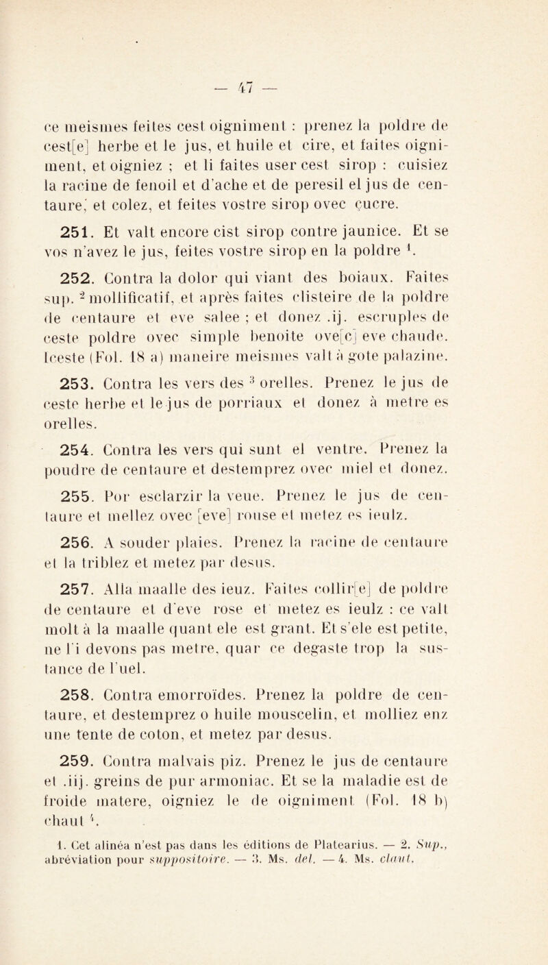 ce meismes feites cest oigniment : prenez la poldre de cest[e] herbe et le jus, et huile et cire, et laites oigni¬ ment, et oigniez ; et li laites user cest sirop : cuisiez la racine de lenoil et d’ache et de peresil el jus de cen¬ taure,' et colez, et feites vostre sirop ovec çucre. 251. Et valt encore cist sirop contre jaunice. Et se vos n’avez le jus, fei tes vostre sirop en la poldre h 252. Contra la dolor qui viant des boiaux. Faites sup. “2 mollificatif, et après faites clisteire.de la poldre de centaure et eve salee ; et douez .ij. escruples de ceste poldre ovec simple benoîte ove[cj eve chaude. Iceste (Fol. 18 a) maneire meismes valt à gote palazine. 253. Contra les vers des 3 orelles. Prenez le jus de ceste herbe et le jus de porriaux el donez à métré es orelles. 254. Contra les vers qui sunt el ventre. Prenez la poudre de centaure et destemprez ovec miel el donez. 255. Por esclarzir la veue. Prenez le jus de cen¬ taure et niellez ovec [eve] rouse el metez es ieulz. 256. A souder plaies. Prenez la racine de centaure et la triblez et metez par desus. 257. Alla maalle des ieuz. Faites collirje] de poldre de centaure et d’eve rose et metez es ieulz : ce valt molt à la maalle quant ele est grant. Ets’ele est petite, ne l i devons pas métré, quar ce degaste trop la sus- tance de l’uel. 258. Contra emorroïdes. Prenez la poldre de cen¬ taure, et destemprez o huile mouscelin, et molliez enz une tente de coton, et metez par desus. 259. Contra malvais piz. Prenez le jus de centaure el .iij. greins de pur armoniac. Et se la maladie est de froide matere, oigniez le fie oigniment (Fol. 18 b) chaut 1. Cet alinéa n’est pas dans les éditions de Platearius. — 2. Sup.,