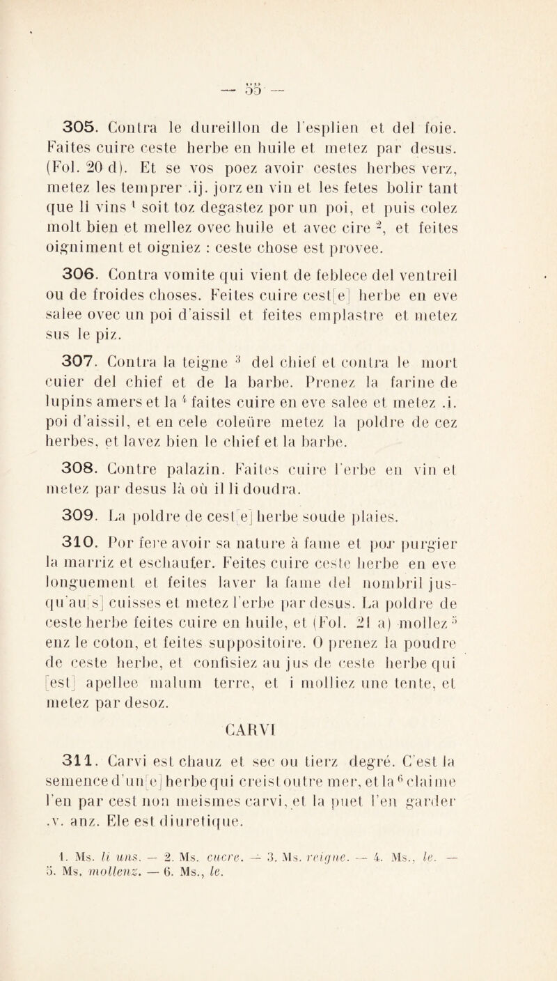 n * ,«> — 03 ' — 305. Contra le dureillon de hesplien et del foie. Faites cuire ceste herbe en huile et metez par desus. (Fol. 20 d). Et se vos poez avoir cestes herbes verz, metez les temprer .ij. jorz en vin et les fetes bolir tant que 11 vins 1 soit toz degastez por un poi, et puis colez molt bien et mellez ovec huile et avec cire “2, et feites oigniment et oigniez : ceste chose est provee. 306. Contra vomite qui vient de feblece del ventreil ou de froides choses. Feites cuire cest[e] herbe en eve salee ovec un poi daissil et feites empiastre et metez sus le piz. 307. Contra la teigne 3 del chief et contra le mort cuier del chief et de la barbe. Prenez la farine de lupins amers et la 4 faites cuire en eve salee et metez .i. poi d’aissil, et en cele coleüre metez la poldre de cez herbes, et lavez bien le chief et la barbe. 308. Contre palazin. Faites cuire l’erbe en vin et metez par desus là ou il li doudra. 309. La poldre de cest e] herbe soude plaies. 310. Por fere avoir sa nature à famé et por purgier Ja marriz et eschauter. Feites cuire ces te herbe en eve longuement et feites laver la famé del nombril jus- qu au|s] cuisses et metez l erbe par desus. La poldre de ceste herbe feites cuire en huile, et (Fol. 21 a) mol lez :i enz le coton, et feites suppositoire. 0 prenez la poudre de ceste herbe, et confisiez au jus de ceste herbe qui [est] apellee malum terre, et i molliez une tente, et metez par desoz. CARVI 311. Carvi est chauz et sec ou tierz degré. C'est la semence d’unfej herbe qui creist outre mer, etla6claime l'en par cest non meismes carvi, et la puet hen garder .v. anz. Ele est diurétique. 1. Ms. li uns. — 2. Ms. mer a. — 3. Ms. r ci g ne. — 4. Ms., le. —