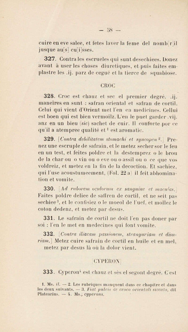 - 58 — cuire en eve salee, et fetes laver Ja feme ciel nombril jusque au[s] cu[i]sses. 327. Contra les escrueles qui sunt desechiees. Douez avant à user les choses diurétiques, et puis faites em- plastre les .ij. parz de ceguë et la tierce de squabiose. CROC 328. Croc est chauz et sec el premier degré, .ij. maneires en sunt : safran oriental et safran de cortil. Celui qui vient d’Orient met ben eu medicines. Cellui est boen qui est bien vermoilz. L’en le puet garder .vij. anz en un bieu (sic) sachet de cuir, il conforte por ce qu'il a atempree qualité et1 est aroma tic. 329. [Contra debilitatem stomachi et syncopen1.] Pre¬ nez une escruple de safrain, et le rnetez secher sor le feu en un test, et feites poldre et la destemprez o le brou de la char ou o vin ou o eve ou o assil ou o ce que vos voldreiz, et metez en la fin de la décoction. Et sachiez, qui l’use acoustumeement, (Fol. 22 a) il feit abhomina- tion et vomite. 330. \Ad ruborem oculorum ex sanguine et maculas. Faites poldre cleliee de salïren de cortil, et ne seit pas sechiee3, et le confisiez o le moeol de l’uef, et mollez le coton dedenz, et metez par desus. 331. Le safrain de cortil ne doit l’en pas doner par soi : l’en le met en médecines qui font vomite. 332. Contra iliacam passionem, stranguriam et clisu- riam.] Metez cuire safrain de cortil en huile et en met, metez par desus là où la dolor vient. [C Y PE R ON] 333. Cyperon4 est chauz et sès el segont degré. C'est 1. Ms. il. — 2. Les rubriques manquent dans ce chapitre et dans les deux suivants. — 3. Fiat pulvis de croco orientali siccato, dit