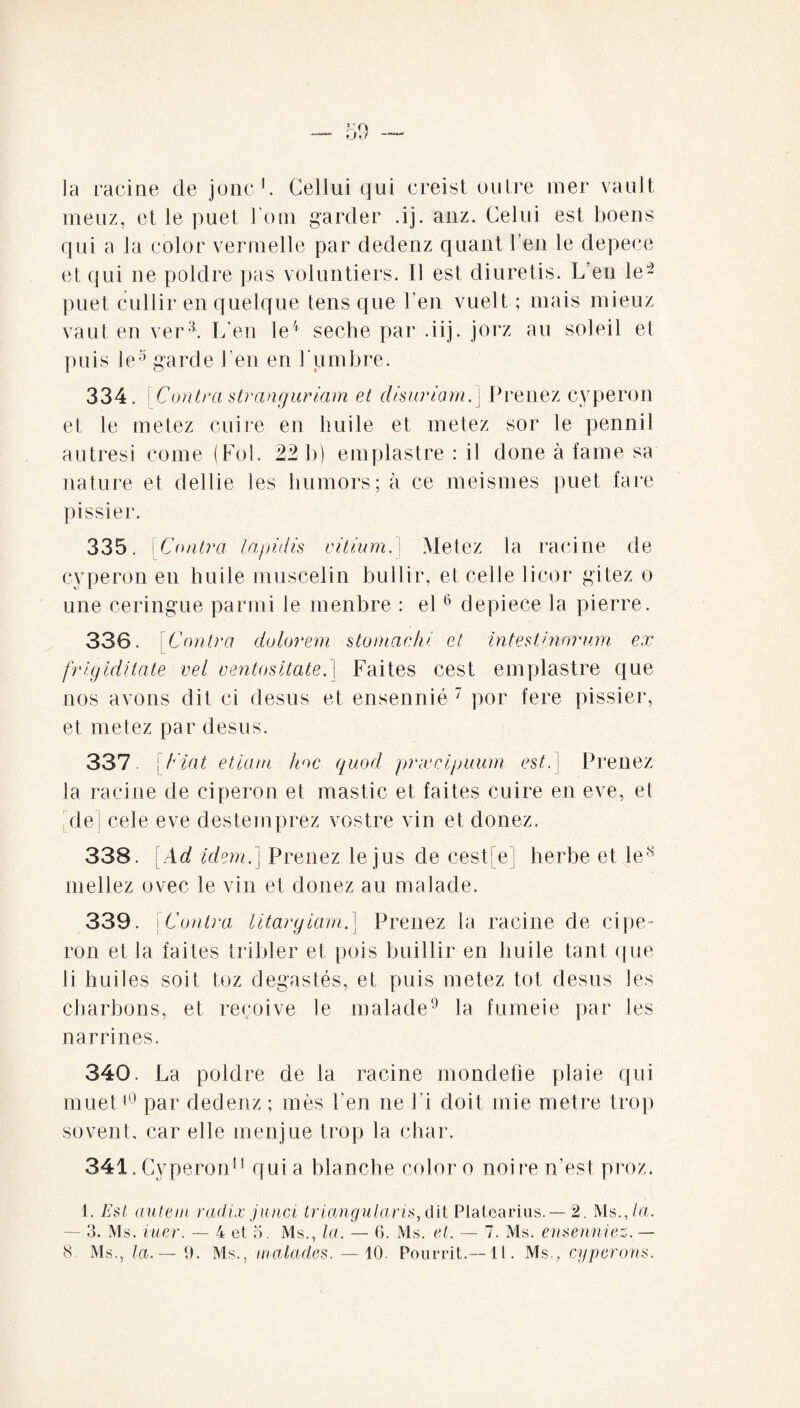 la racine de jonc1. Cellui qui creist nuire mer vault meuz, et le puet l'om garder .ij. anz. Celui est boens qui a la color vermelle par dedenz quant l’en le depece et qui ne poldre pas volontiers. Il est diuretis. L’eu le- puet cullir en quelque tens que l’en vuelt ; mais mieuz vaut en ver3. L’en le4 seche par .iij. jorz au soleil et puis le5 garde l'en en 1 umbre. 334. [Coutra stranguriam et disuriam.} Prenez cyperon et le metez cuire en huile et metez sor le pennil autresi corne (Fol. 22 b) empiastre : il done à famé sa nature et dellie les Immors; à ce meismes puet fare pissier. 335. [C outra lapidis vitium. Metez la racine de cyperon en huile muscelin bullir, et celle licor gitez o une ceringue parmi le menbre : el6 depiece la pierre. 336. \Contra dolorem stomachi et intestinorum ex - frigiditate vel ventositate.} Faites cest emplastre que nos avons dit ci desus et ensennié 7 por fere pissier, et metez par desus. 337 [Fiat etiam hoc quod prxcipuum est.} Prenez la racine de ciperon et mastic et faites cuire en eve, et de ! cele eve destemprez vostre vin et donez. 338. [Ad idem.} Prenez le jus de cest e | herbe et le8 niellez ovec le vin et douez au malade. 339. jC outra litargiarn.] Prenez la racine de cipe¬ ron et la faites tribler et pois buillir en huile tant que li huiles soit toz degas tés, et puis metez tôt desus les charbons, et reçoive le malade9 la fumei e par les narrines. 340. La poldre de la racine mondefie plaie qui muet10 par dedenz ; mes l’en ne Fi doit mie métré trop sovent. car elle menjue trop la char. 341. Cyperon11 qui a blanche color o noire n’est proz. 1. Est autem radix junci triangularis, dit Plalearius. — 2. Ms., la. 3. Ms. iuer. — 4 et 5. Ms., la. — 6. Ms. et. — 7. Ms. ense unies. —