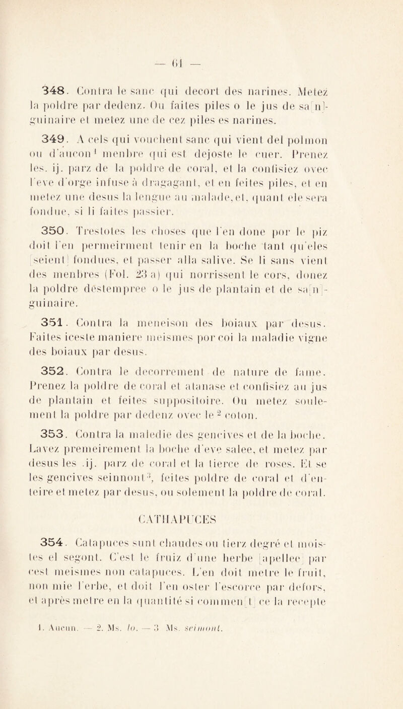 348. Contra le sano qui decort des narines. Me lez la poldre par dedenz. Ou faites piles o le jus de san¬ guinaire et metez une de cez piles es narines. 349. A cels qui vouchent sanc qui vient del polmon ou d'aucun1 menbre qui est dejoste le ruer. Prenez les. jj. parz de la poldre de coral, et la confisiez ovec Peve d'orge infuse à dragagant, et en feites piles, et en metez une desus la longue au malade,et, quant elesera fondue, si li faites passier. 350. Treslotes les choses que l en doue por le piz doit i’en permeirment tenir en la boche tant qu’eles seientj fondues, et passer alla salive. Se li sans vient des menbres (Fol. 23 a) qui norrissent le cors, douez la poldre destempree o le jus de plantain et de sa[n]- gu inaire. 351. Contra la meneison des boiaux par desus. Faites iceste maniéré meismes por coi la maladie vigne des boiaux par desus. 352. Contra le decorrement de nature de faine. Prenez la poldre décorai et atanase et confisiez au jus de plantain et feites suppositoire. Ou metez seule¬ ment la poldre par dedenz ovec le2 coton. 353. Contra la maiedie des gencives et de la boche. Lavez premeirement la boche d’eve salee, et metez par desus les .ij. parz de coral et la tierce de roses. Fl se les gencives seinnont3, feites poldre de coral et d’en- teire et metez par desus, ou solement la poldre de coral. CAT 11 A PC CES 354. Catapuces sunt chaudes ou tierz degré et mois- tes el segont. C’est le fruiz d une herbe japellee: par cest meismes non catapuces. L’en doit métré le fruit, non mie I erbe, et doit J’en osier l’escorce par delors, et après métré en la <| nanti lé si comment ce la recepte 1. Aucun. — 2. Ms. la. — 3 Ms. seimonl.