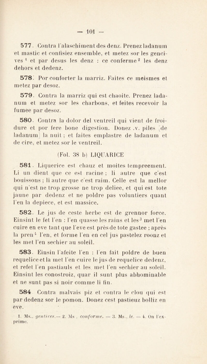 577. Contra l’alaschiment des denz. Prenez ladanum et mastic et confisiez ensemble, et metez sor les genci¬ ves 1 et par desus les denz : ce contenue2 les denz dehors et dedenz. 578! Por conforter la marriz. Faites ce meismes et metez par desoz. 579. Contra la marriz qui est chaoite. Prenez lada¬ num et metez sor les charbons, et feites recevoir la fumee par desoz. 580. Contra la dolor del ventreil qui vient de froi¬ dure et por fere boue digestion. Douez .v. piles de ladanum la nuit ; et faites emplastre de ladanum et de cire, et metez sor le ventreil. (Fol. 38 b) LIQUARICE 581. Liquerice est chauz et moites tempreement. Li un dient que ce est racine ; li autre que c’est bouissons ; li autre que c'est raim. Celle est la mellor qui n’est ne trop grosse ne trop deliee, et qui est tote jaune par dedenz et ne poldre pas voluntiers quant l’en la depiece, et est massice. 582. Le jus de ceste herbe est de grennor force. Einsint le fet len : l’en quasse les rai us et les3 met l’en cuire en eve tant que l’eve est près de tote gastee ; après la pren4 l’en, et forme l’en en cel jus pastelez roonz et les met l’en sechier au soleil. 583. Einsin 1 afeite l’en : l en fait poldre de buen requeliceetla met l en cuire le jus de requelice dedenz, et refet l’en pastiauls et les met l’en sechier au soleil. Einsint les conostroiz, quar il sunt plus abhominable et ne sunt pas si noir comme li fin. 584 Contra malvais piz et contra le clou qui est par dedenz sor le pomon. Donez cest pastieuz bolliz en eve. 1. Ms., genlires.— 2. Ms , conforme. — o. Ms., le. — 4. On l’ex¬ prime.