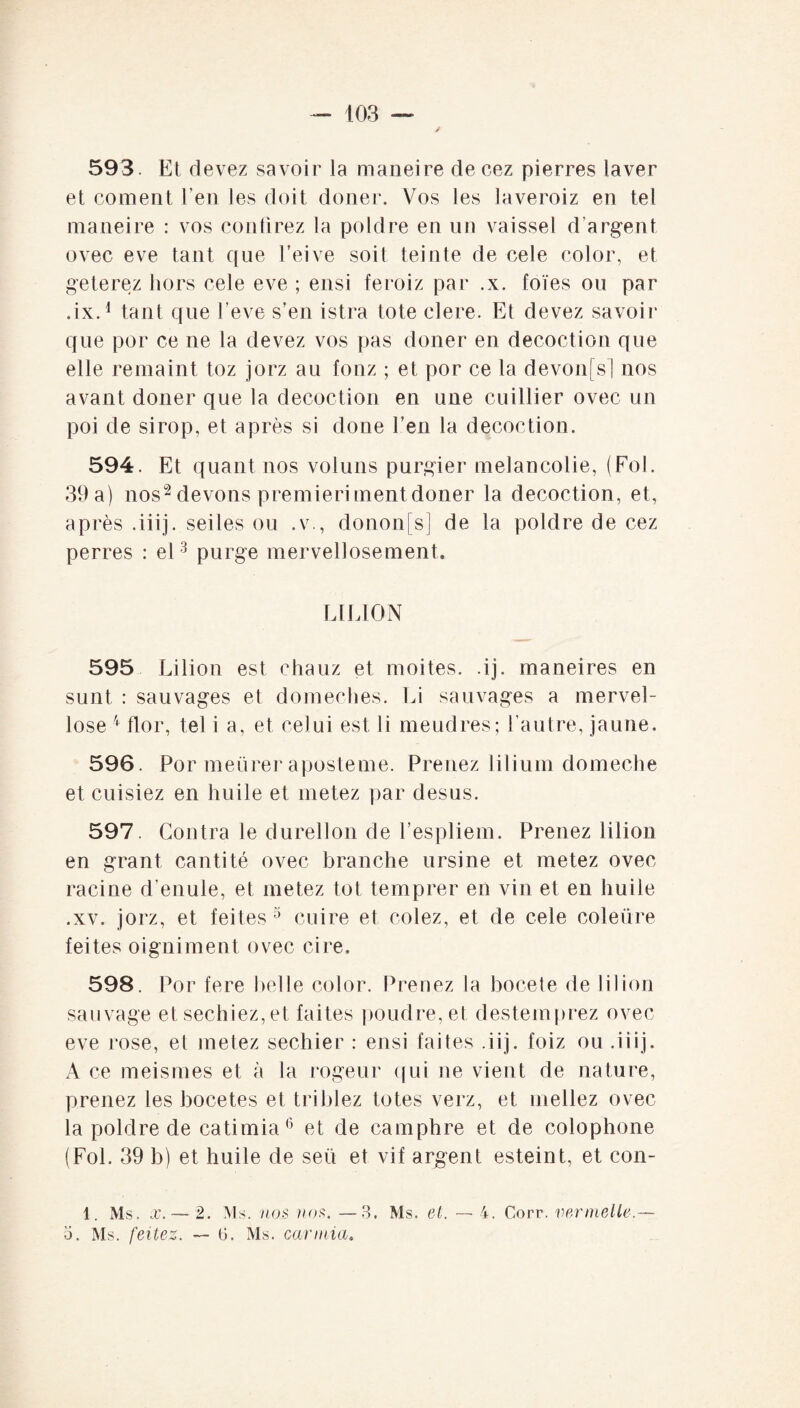 593. Et devez savoir la maneire de cez pierres laver et coment l’en les doit doner. Vos les laveroiz en tel maneire : vos confirez la poldre en un vaissel d’argent ovec eve tant que l’eive soit teinte de cele color, et geterez hors cele eve ; ensi feroiz par .x. foïes ou par .ix.1 tant que l'eve s’en istra tote clere. Et devez savoir que por ce ne la devez vos pas doner en décoction que elle remaint toz jorz au fonz ; et por ce la devonfs] nos avant douer que la décoction en une euiHier ovec un poi de sirop, et après si done l’en la décoction. 594. Et quant nos voluns purgier mélancolie, (Fol. 39 a) nos2 devons premieri ment doner la décoction, et, après .iiij. seiles ou .v., donon[s] de la poldre de cez perres : el3 purge mervellosement. LILION 595 Lilion est chauz et moites, .ij. maneires en sunt : sauvages et domeches. Li sauvages a mervel- lose flor, tel i a, et celui est li meudres; l’autre, jaune. 596. Por meürer aposteme. Prenez lilium domeche et cuisiez en huile et metez par desus. 597. Contra le durellon de l’espliem. Prenez lilion en grant canti té ovec branche ursine et metez ovec racine d’enule, et metez tôt temprer en vin et en huile .xv. jorz, et feites 3 cuire et colez, et de cele coleüre feites oigniment ovec cire. 598. Por fere belle color. Prenez la bocete de lilion sauvage et sechiez,et faites poudre, et destemprez ovec eve rose, et metez sechier : ensi faites .iij. foiz ou .iiij. A ce meismes et à la rogeur qui ne vient de nature, prenez les bocetes et triblez totes verz, et niellez ovec la poldre de catimia6 et de camphre et de colophone (Fol. 39 b) et huile de seü et vif argent esteint, et con- 1. Ms. x.— 2. Ms. nos nos. —3. Ms. et. — 4. Corr. ver nielle.— 5. Ms. feitez. — ü. Ms. carinia.