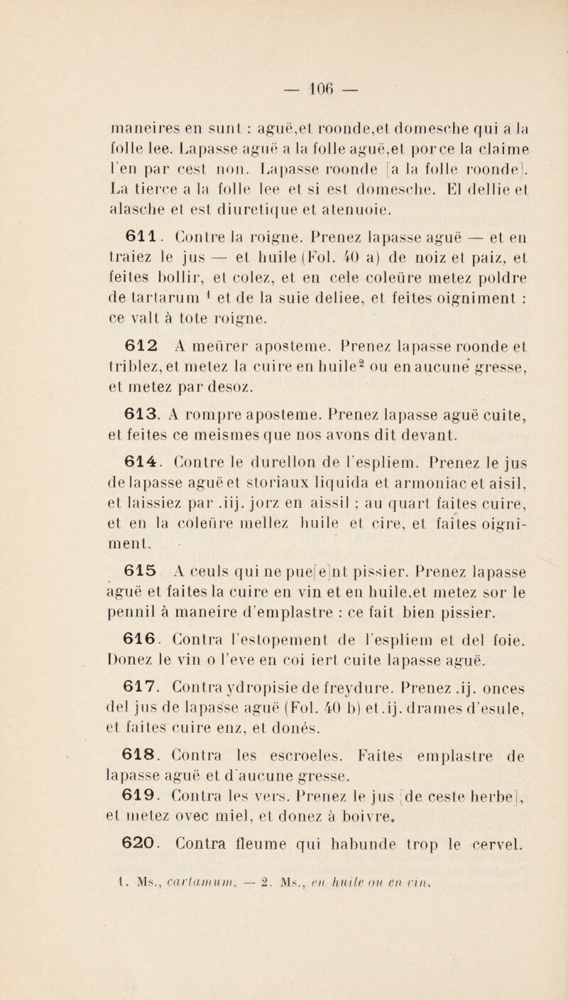 maneires en sunt : aguë,et roonde,et dornesche qui a la folle lee. Lapasse aguë a la folle aguë,et porce la claime l’en par cest non. Lapasse roonde fa la folle monde!. La tierce a la folle lee et si est dornesche. El dellieet alasche et est diurétique et atenuoie. 611. Contre la roigne. Prenez lapasse aguë — et en traiez le jus — et huile (Fol. 40 a) de noiz et paiz, et feites bollir, et colez, et en cele coleüre metez poldre de tar tarum 1 et de la suie deiiee, et fei tes oigniment : ce valt à tote roigne. 612 A meürer aposteme. Prenez lapasse roonde et triblez, et metez la cuire en huile2 ou en aucune gresse, et metez par desoz. 613. A rompre aposteme. Prenez lapasse aguë cuite, et fei tes ce meismes que nos avons dit devant. 614. Contre le durellon de l’espliem. Prenez le jus de lapasse aguë et storiaux liquida et armoniacet aisil, et laissiez par .iij. jorz en aissil ; au quart faites cuire, et en la coleüre mellez huile et cire, et faites oigni¬ ment. 615 A ceuls qui ne puefejnt pissier. Prenez lapasse aguë et faites la cuire en vin et en huile,et metez sor le pennil à maneire d’emplastre : ce fait bien pissier. 616. Contra l’estopement de l’espliem et del foie. Donez le vin o l’eve en coi iert cuite lapasse aguë. 617. Contra ydropisie de freydure. Prenez .ij. onces del jus de lapasse aguë (Fol. 40 h) et .ij. drames d’esule, et faites cuire enz, et doués. 618. Contra les escroeles. Faites emplastre de lapasse aguë et d'aucune gresse. 619. Contra les vers. Prenez le jus de ceste herbe], et metez ovec miel, et donez à boivre. 620. Contra tleume qui habunde trop le cervel. t. Ms., carlamuin. — 2. Ms., en huile ou en nn.