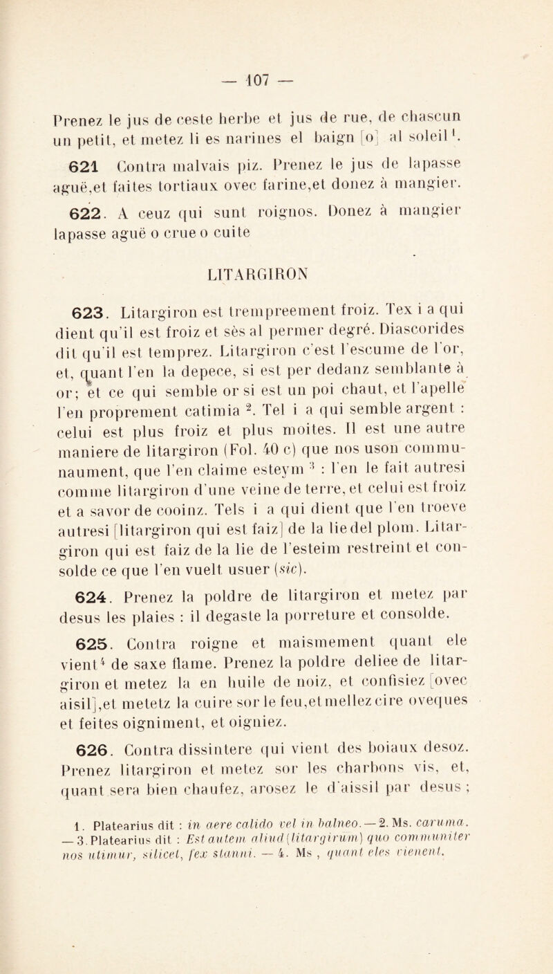 Prenez le jus de ceste herbe et jus de rue, de chascun un petit, et metez li es narines el baign [o] ai soleil1. 621 Contra malvais piz. Prenez le jus de lapasse aguë,et faites tortiaux ovec farine,et douez à mangier. 622. A ceuz qui sunt roignos. Donez à mangier lapasse aguë o crue o cuite LITARGIRON 623. Litargiron est trempreement froiz. Tex i a qui dient qu’il est froiz et ses al permer degré. Diascorides dit qu'il est temprez. Litargiron c’est l’escume de l'or, et, quant l en la depece, si est per dedanz semblante a or; et ce qui semble or si est un poi chaut, et l’apelle l’en proprement catimia 2. Tel i a qui semble argent : celui est plus froiz et plus moites. Il est une autre maniéré de litargiron (Fol. 40 c) que nos uson commu- naument, que l’en claime esteym 3 : l'en le fait autresi comme litargiron d’une veine de terre, et celui est froiz et a savor de cooinz. Tels i a qui dient que l’en troeve autresi j litargiron qui est faizj de la liedel plom. Litar¬ giron qui est faiz de la lie de Testeim restreint et con- solde ce que l’en vuelt usuer (sic). 624. Prenez la poldre de litargiron et metez par desus les plaies : il degaste la porreture et consolde. 625. Contra roigne et maismement quant ele vient4 de saxe flame. Prenez la poldre deliee de litar¬ giron et metez la en huile de noiz, et confisiez [ovec aisil] ,et metetz la cuire sorle feu,et niellez cire oveques et feites oigniment, et oigniez. 626. Contra dissintere qui vient des boiaux desoz. Prenez litargiron et metez sor les charbons vis, et, ({liant sera bien chaufez, arosez le d'aissil par desus ; 1. Platearius dit : in ciere calido vel in balneo. —2. Ms. caruma. — 3. Platearius dit : Est autem aliud {Utar g irum) quo communiter nos utimur, silicei, fex stanni. — 4. Ms , quant eles cienent.