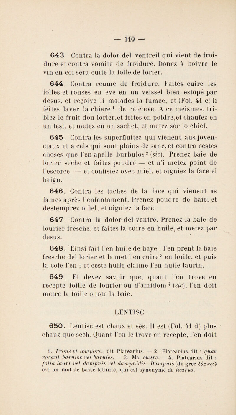 643. Contra la dolor ciel ventreil qui vient de froi¬ dure et contra vornite de froidure. Donez à boivre le vin en coi sera cuite la folle de lorier. 644. Contra reunie de froidure. Faites cuire les folles et rouses en eve en un veissel bien estopé par desus, et reçoive li malades la fumee, et (Fol. 41 c) li feites laver la chiere 1 de cele eve. A ce meismes, tri- blez le fruit dou lorier,et feites en poldre,et chaufez en un test, et metez en un sachet, et metez sor lo chief. 645. Contra les superfluitez qui vienent ausjoven- ciaux et à cels qui sunt plains de sanc,et contra cestes choses que Fen apelle burbulos2 (sic). Prenez baie de lorier seche et faites poudre — et n i metez point de l’escorce — et confisiez ovec miel, et oigniez la face el baign. 646. Contra les taches de la face qui vienent as fames après Fenfantament. Prenez poudre de baie, et destemprez o fiel, et oigniez la face. 647. Contra la dolor del ventre. Prenez la baie de lourier fresche, et faites la cuire en huile, et metez par desus. 648. Einsi fait Fen huile de baye : l’en prent la baie fresche del lorier et la met Fen cuire3 en huile, et puis la cole Fen ; et ceste huile claiine Fen huile laurin. 649 Et devez savoir que, quant Fen trove en recepte foille de lourier ou d’amidom 4 (sic), Fen doit métré la foille o tote la baie. LENTISC 650. Lentisc est chauz et sès. li est (Fol. 41 d) plus chauz que sech. Quant Fen le trove en recepte, Fen doit 1. Frons et tempora, dit Platearius. — 2 Platearius dit : quas vocant barulos vei barules. — 3. Ms. cuure. — 4. Platearius dit : folia lauri vel dam puis vel dampnidis. Dampnis (du grec Sàçvr.ç) est un mot de basse latinité, qui est synonyme da laurus.