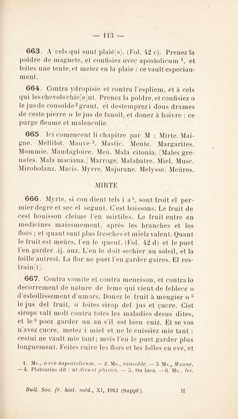 663. A cels qui sunt plaié[s]. (Fol. 42 c). Prenez la poldre de magnete, et confisiez ovec apostolicum 4, et feites une tente, et metez en la plaie : ce vault especiau- ment. 664. Contra ydropisie et contra l’espliem, et à cels qui leschevolschie[e]nt. Prenez la poldre, et confisiez o le jusde consolde-grant, et destemprezi dous drames de ceste pierre o le jus de fanoil, et douez à boivre : ce purge fleume et malencolie. 665. Ici comencent li chapitre par M : Mirte. Mai- gne. Melli lot. Mauve3. Mastic. Mente. Margarites. Mommie. Mandagloire. Meii. Mala citonia. [Males gre- nates. Mala maciana.] Marroge. Malabatre. Miel. Musc. Mirobolanz. Macis. Myrre. Majorane. Melysse. Meüres. MIRTE 666. Myrte, si con dient tels i a4, sont froit el per- mier degré et sec el segunt. C'est boissons. Le fruit de cest bouisson cleiine l’en mirtiles. Le fruit entre en medicines maiesmement, après les branches et les Hors ; et quant sunt plus fresches et mielz valent. Quant le fruit est meürs, l’en le queut, (Fol. 42 d) et le puet, l’en garder .ij. anz. L’en le doit sechier au soleil, et la foille autresi. La flor ne puet l’en garder gaires. El res- traintj. 667. Contra vomite et contra meneison, et contra lo decorrement de nature de feme qui vient de feblece o d’esbollissement d’umors. Douez le fruit à mengier o 3 le jus del fruit, o feites sirop del jus et çucre. Cist sirops valt molt contra totes les maladies desus dites, et le0 poez garder un an s’il est bien cuiz. Et se vos n avez çucre, metez i miel et ne le cuissiez mie tant : cestui ne vault mie tant; meis l’en le puet garder plus longuement. Feites cuire les Hors et les folles en eve, et 1. Ms., o eve dapostolicum. — 2. Ms., cansolde. — 8. Ms., Manne. — 4. Platearius dit : ut dicunt phisici. — 5. Ou bien. —6. Ms., les. Bull. Soc. fr. Inst, méd., XI, 1912 (Suppl1). H