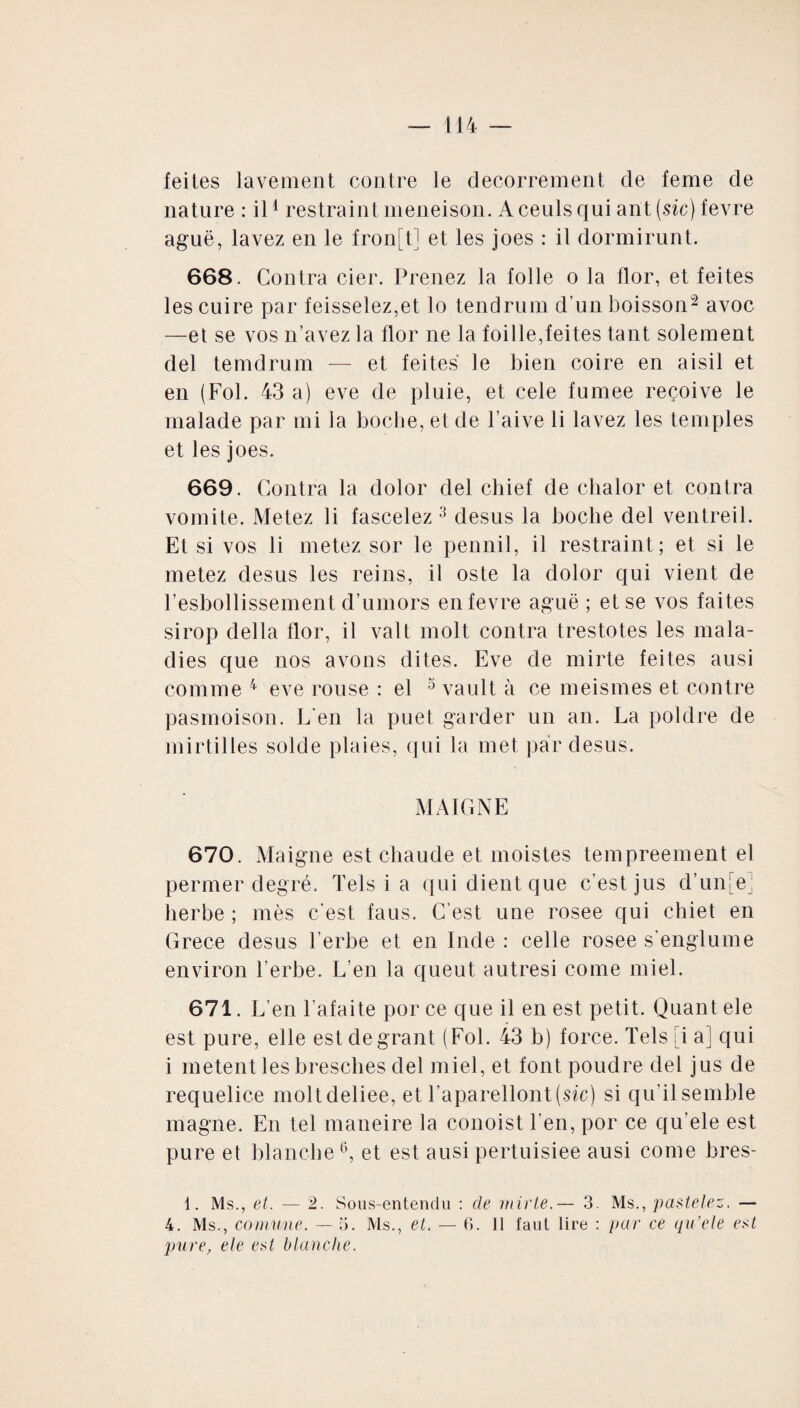 feites lavement contre le decorrement cle feme de nature : il1 restraint meneison. Aceuls qui ant (sic) fevre aguë, lavez en le fron[t] et les joes : il dormirunt. 668. Contra cier. Prenez la folle o la flor, et feites les cuire par feisselez,et lo tendrum d'un boisson2 avoc —et se vos n’avez la flor ne la foille,feites tant solement del temdrum — et feites le bien coire en aisil et en (Fol. 43 a) eve de pluie, et cele fumee reçoive le malade par mi la boche, et de l’aive li lavez les temples et les joes. 669. Contra la dolor del chief de chalor et contra vomite. Metez li fascelez 3 desus la boche del ventreil. Et si vos li metez sor le pennil, il restraint ; et si le metez desus les reins, il oste la dolor qui vient de resbollissement d’umors en fevre aguë ; et se vos faites sirop délia flor, il valt molt contra trestotes les mala¬ dies que nos avons dites. Eve de mirte feites ausi comme 4 eve rouse : el 5 vault à ce meismes et contre pasmoison. L'en la puet garder un an. La poldre de mirtilles solde plaies, qui la met par desus. MAIGNE 670. Maigne est chaude et moistes tempreement el permer degré. Tels i a qui dient que c’est jus d’unie’ herbe ; mes c’est faus. C'est une rosee qui ehiet en Grèce desus l’erbe et en Inde : celle rosee s englume environ herbe. L’en la queut autresi corne miel. 671. L’en l'afaite porce que il en est petit. Quant ele est pure, elle estdegrant (Fol. 43 b) force. Tels [i a] qui i metent les bresches del miel, et font poudre del jus de requelice moltdeliee, et l’aparellont (sic) si qu'il semble magne. En tel maneire la conoist l’en, por ce qu’ele est pure et blanche °, et est ausi pertuisiee ausi corne bres- 1. Ms., et. — 2. Sous-entendu : de mirte.— 3. Ms., pastelez. — 4. Ms., comune. — 5. Ms., et. — 6. Il faut lire : par ce qu’ele est pure, ele est blanche.