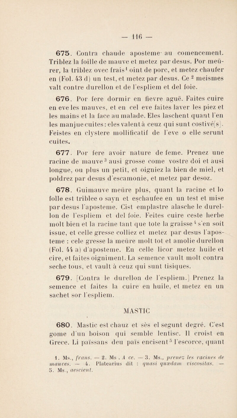 675. Contra chaude a poste me- au comencement. Triblez la foille de mauve et metez par desus. Por meti¬ rer, la triblez ovec frais1 oint de porc, et metez chauler en (Fol. 43 d) un test, et metez par desus. Ce 2 meismes valt contre durellon et de l’espliem et del foie. 676. Por fere dormir en fievre aguë. Faites cuire en eveles mauves, et en cel eve faites laver les piez et les mains et la face au malade. Eles laschent quant l’en les manjuecuites: eles valentà ceuz qui sunt costivéfs]. Feistes en clystere modificatif de l’eve o elle serunt cuites, 677. Por fere avoir nature de feme. Prenez une racine de mauve3 ausi grosse corne vostre doi et ausi longue, ou plus un petit, et oigniez la bien de miel, et poldrez par desus d'escamonie, et metez par desoz. 678. Guimauve mettre plus, quant la racine et lo folle est triblee o sayn et eschaufee en un test et mise par desus Paposteme. Cist emplastre alascbe le durel¬ lon de Pespliem et del foie. Feites cuire ceste herbe molt bien et la racine tant que tote la graisse4 s’en sort issue, et celle gresse colliez et metez par desus Tapos- teme : cele gresse la mettre molt tôt et amolie durellon (Fol. 44 a) d’aposteme. En celle licor metez huile et cire, et faites oigniment. La semence vault molt contra seclre tous, et vault à ceuz qui sunt Lisiques. 679. [Contra le durellon de Pespliem.] Prenez la semence et faites la cuire en huile, et metez en un sachet sor Pespliem. MASTIC 680. Mastic est ehauz et ses el segunt degré. C’est gome d’un boison qui semble lentisc. 11 croist en Grèce. Li païssans deu pats encisent5 Pescorce, quant 1. Ms., frans. — 2. Ms . .4 ce. — 3. Ms., prenez, les racines de mauves. — 4. Platearius dit : quasi quædam viscositas. — 5. Ms., aescient.