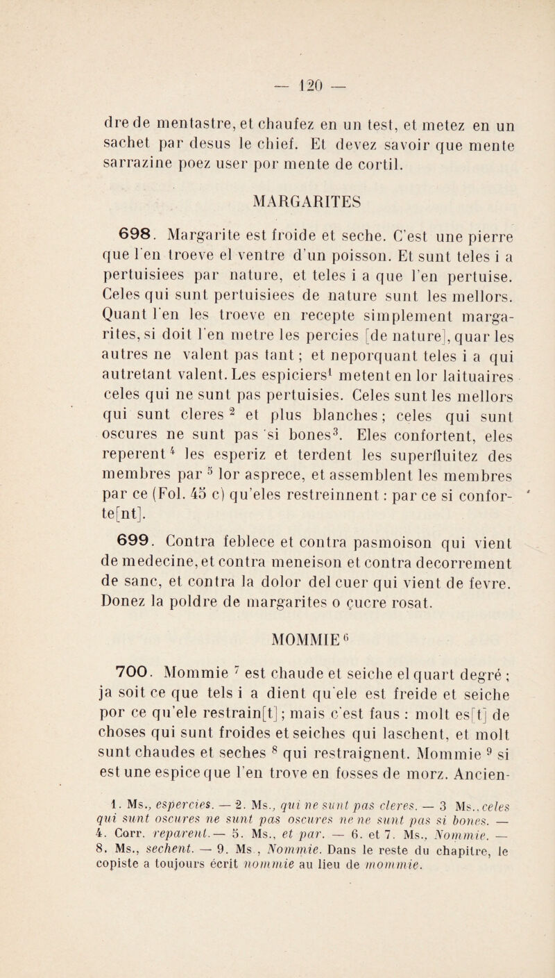 dre de mentastre, et chaufez en un test, et metez en un sachet par desus le chief. Et devez savoir que mente sarrazine poez user por mente de cortil. MARGARITES 698. Margarite est froide et seche. C’est une pierre que l'en troeve el ventre d’un poisson. Et sunt teles i a pertuisiees par nature, et teles i a que l’en pertuise. Celes qui sunt pertuisiees de nature surit les mellors. Quant l’en les troeve en recepte simplement marga- rites, si doit l’en métré les percies [de nature], quar les autres ne valent pas tant ; et neporquant teles i a qui autretant valent. Les espiciers1 metent en lor laituaires celes qui ne sunt pas pertuisies. Celes sunt les mellors qui sunt cleres 2 et plus blanches ; celes qui sunt oscures ne sunt pas si bones3. Eles confortent, eles reperent4 les esperiz et terdent les superfluitez des membres par 5 lor asprece, et assemblent les membres par ce (Fol. 45 c) qu’eles restreinnent : par ce si confor¬ tent]. 699. Contra feblece et contra pasmoison qui vient de medecine, et contra meneison et contra decorrement de sanc, et contra la dolor del cuer qui vient de fevre. Donez la poldre de margarites o çucre rosat. MOMMIE6 700. Mommie 7 est chaude et seiche el quart degré ; ja soit ce que tels i a dient qu'ele est freide et seiche por ce qu’ele restrain[t] ; mais c’est faus : molt es[t] de choses qui sunt froides et seiches qui laschent, et molt sunt chaudes et seches 8 qui restraignent. Mommie 9 si est une espice que l’en trove en fosses de morz. Ancien- 4. Ms., espercies. — 2. Ms., qui ne sunt pas cleres. — 3 Ms., celes qui sunt oscures ne sunt pas oscures ne ne sunt pas si boues. — 4. Corr. reparent.— 5. Ms., et par. — 6. et 7. Ms., Nom mie. — 8. Ms., sechent. — 9. Ms., Nommie. Dans le reste du chapitre, le copiste a toujours écrit nommie au lieu de mommie.