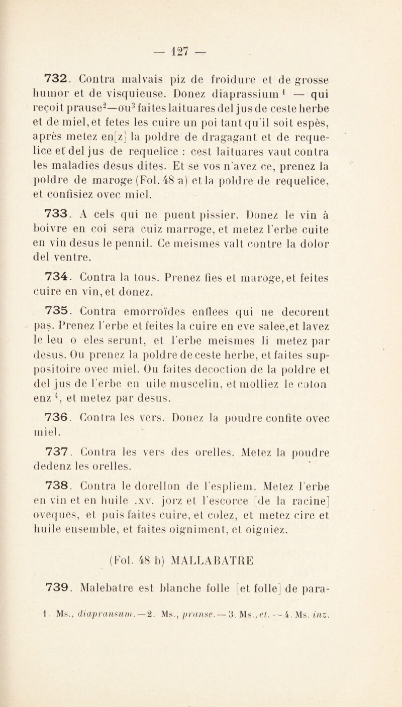 732. Contra malvais piz de froidure et de grosse humor et de visquieuse. Donez diaprassium 1 — qui reçoit prause2—ou3 faites laituares del jus de ceste herbe et de miel, et fetes les cuire un poi tant qu'il soit espès, après metez en[zj la poldre de dragagant et de reque- lice et'del jus de requelice : cest laituares vaut contra les maladies desus dites. Et se vos n’avez ce, prenez la poldre de maroge (Fol. 48 a) et la poldre de requelice, et confisiez ovec miel. 733. A cels qui ne puent pissier. Donez le vin à boivre en coi sera cuiz marroge, et metez herbe cuite en vin desus le pennil. Ce meismes valt contre la dolor del ventre. 734. Contra la tous. Prenez fies et maroge, et feites cuire en vin, et donez. 735. Contra emorroïdes enflees qui ne decorent pas. Prenez herbe et fei tes la cuire en eve salee,et lavez le leu o eles serunt, et herbe meismes li metez par desus. Ou prenez la poldre de ceste herbe, et faites sup¬ positoire ovec miel. Ou faites décoction de la poldre et del jus de herbe en uile muscelin, et molliez le coton enz 4, et metez par desus. 736. Contra les vers. Donez la poudre confite ovec miel. 737. Contra les vers des orelles. Metez la poudre dedenz les orelles. 738. Contra le dorellon de hespliem. Metez herbe en vin et en huile .xv. jorz et hescorce pie la racine] oveques, et puis faites cuire, et cotez, et metez cire et huile ensemble, et faites oigniment, et oigniez. (Fol. 48 b) MALLABATRE 739. Malebatre est blanche folle [et folle] de para- 1. Ms., diapransum. — 2. Ms., pranse. — 3. Ms., et. —4. Ms. inz.