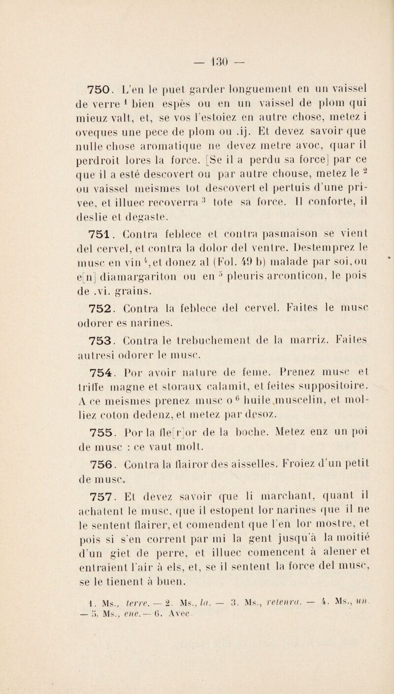 750. L’en le puet garder longuement en un vaissel de verre 1 bien espès ou en un vaissel de plom qui mieuz valt, et, se vos l’estoiez en autre chose, metez i oveques une pece de plom ou .ij. Et devez savoir que nulle chose aromatique ne devez métré avoc, quar il perdroit lores la force. [Se il a perdu sa force] par ce que il a esté descovert ou par autre chouse, metez le - ou vaissel meismes tôt descovert el pertuis d’une pri¬ vée, et illuec recoverra 3 tote sa force. 11 conforte, il des lie et degas te. 751. Contra feblece et contra pasmaison se vient del cervel, et contra la dolor del ventre. Destemprez le musc en vin 4, et donez al (Fol. 49 h) malade par soi, ou e[n] diamargariton ou en 5 pleuris arconticon, le pois de .vi. grains. 752. Contra la feblece del cervel. Faites le musc odorer es narines. 753. Contra le trebuchement de la marriz. Faites autresi odorer le musc. 754. Por avoir nature de feme. Prenez musc et trille magne et storaux calamit, et feites suppositoire. A ce meismes prenez musc o6 huile.muscelin, et mol- liez coton dedenz, et metez par desoz. 755. Por la fle[r]or de la boche. Metez enz un poi de musc : ce vaut molt. 756. Contra la flairor des aisselles. Froiez d’un petit de musc. 757. Et devez savoir que li marchant, quant il achatent le musc, que il estopent lor narines que il ne le sentent flairer, et comendent que l’en lor mostre, et pois si s’en corrent par mi la gent jusqu’à la moitié d’un giet de perre, et illuec comencent à alener et entraient l’air à els, et, se il sentent la force del musc, se le tienent à buen. i. Ms., terre. — 2. Ms., la. — 3. Ms., retenra. — 4. Ms., un. — 5, Ms., eue.—(i. Avec