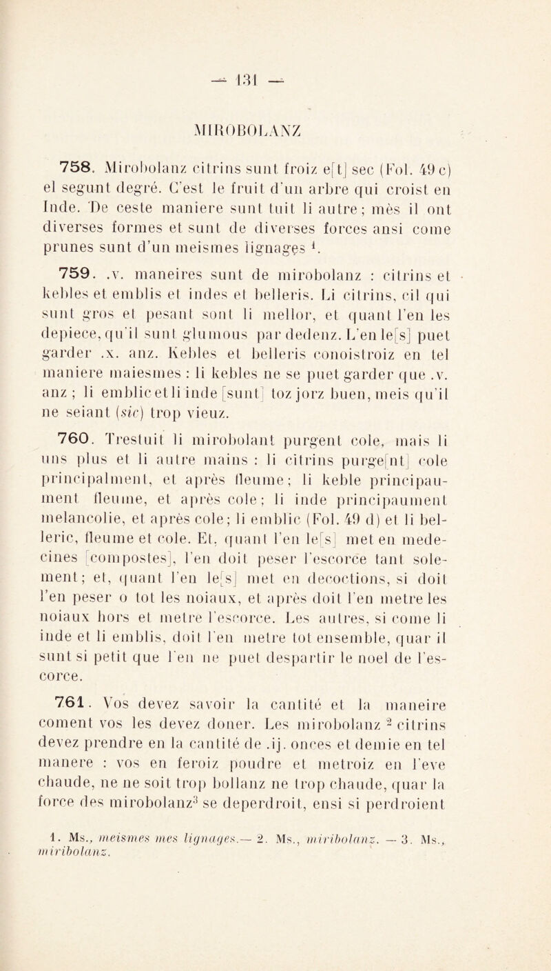 MIROBOLANZ 758. Mirobolanz citrins sunt froiz eftj sec (Fol. 49 c) el segunt degré. C'est le fruit d'un arbre qui croist en Inde. De ceste maniéré sunt tuit li autre; mès il ont diverses formes et su ut de diverses forces ansi corne prunes sunt d’un meismes lignages C 759. .y. maneires sunt de mirobolanz : citrins et kebles et emblis et indes et belleris. Li citrins, cil qui sunt gros et pesant sont li mellor, et quant l’en les depiece, qu'il sunt glu mous par dedenz. L’en le[s] puet garder .x. anz. Kebles et belleris conoistroiz en tel maniéré maiesmes : li kebles ne se puet garder que . v. anz ; li emblicetli inde [sunt] toz jorz buen,meis qu’il ne seiant (sic) trop vieuz. 760. Trestuit li mirobolant purgent cole, mais li uns plus et li autre mains : li citrins purgefnt] cole principalment, et après tleume; li keble principau- ment fleuine, et après cole ; li inde principaument mélancolie, et après cole; li emblic (Fol. 49 d) et li bel- leric, tleume et cole. Et, quant l’en le[s] met en méde¬ cines [compostes], l’en doit peser Fescorce tant sole- ment; et, quant l’en le[s] met en décoctions, si doit l’en peser o tôt les noiaux, et après doit l’en métré les noiaux hors et métré l’escorce. Les autres, si corne li inde et li emblis, doit l’en métré tôt ensemble, quar il sunt si petit que l’eu ne puet despartir le noel de Fes- corce. 761. Vos devez savoir la cantité et la maneire cornent vos les devez doner. Les mirobolanz 2 citrins devez prendre en la cantité de .ij. onces et demie en tel manere : vos en feroiz poudre et metroiz en Feve chaude, ne ne soit trop bollanz ne trop chaude, quar la force des mirobolanz3 se deperdroit, ensi si perdraient 1. Ms., meismes mes lignages2. Ms., miribolanz. — 3. Ms., miribolanz.