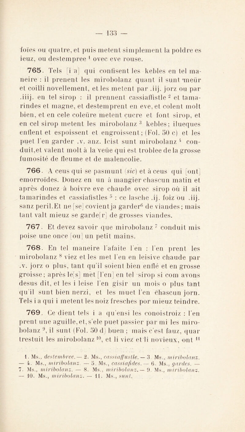 - I O O foies ou quatre, et puis metent simplement la poldre es ieuz, ou des terri pree 1 ovec eve rouse. 765. Tels [i a] qui confisent les kebles en tel ma- neire : il prenent les mirobolanz quant il suntTueür et coilli novellement, et les metent par .iij. jorz ou par .iiij. en tel sirop : il prennent cassiaffistle 2 et tama- rindes et magne, et destemprent en eve, et colent molt bien, et en cele coleüre metent çucre et font sirop, et en cel sirop metent les mirobolanz 3 kebles; ilueques enflent et espoissent et engraissent; (Fol. 50 c) et les puet l’en garder .v. anz. Icist sunt mirobolanz 4 con¬ duit,et valent molt à la veüe qui est troblee de la grosse fumosité de tleume et de malencolie. 766. A ceus qui se pasmunt (sic) et àceus qui oui emorroïcles. Douez en un à mangier chascun matin et après douez à boivre eve chaude ovec sirop où il ait tamarindes et cassiafistles 5 : ce lasche .ij. foiz ou .iij. sanz péril.Et ne [sej covientja garder6 de viandes; mais tant valt mieuz se gardefr] de grosses viandes. 767. Et devez savoir que mirobolanz 7 conduit mis poise une once [ou] un petit mains. 768. En tel maneire Tafaite 1 en : l’en prent les mirobolanz 8 viez et les met l’en en leisive chaude par ,v. jorz o plus, tant qu’il soient bien enflé et en grosse groisse; après lefs] met [l’en] en tel sirop si com avons desus dit, et les i leise l’en gisir un mois o plus tant qu’il sunt bien nerzi, et les muet l’en chascun jorn. Tels i a qui i metent les noiz fresches por mieuz teindre. 769. Ce client tels i a qu’ensi les conoistroiz : Ten prent une aguille, et, s’ele puet passier par mi les miro¬ bolanz 9, il sunt (Fol. 50 d) buen ; mais c’est fauz, quar trestuit les mirobolanz 10, et li viez e11 i novieux, -ont 11 1. Ms., dentembree.— 2. Ms., cassiaffustle. — 3. Ms-.*- miribolanz. — 4. Ms., miribolanz. — 3. Ms., cassiafides. — 6. Ms., gardes. — 7. Ms., miribolanz. — 8. Ms., miribolanz. — 9. Ms., miribolanz.