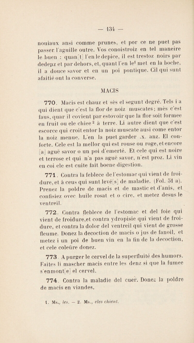 nouiaux ansi comme prunes, et por ce ne puet pas passer, l’aguille outre. Vos conoistroiz en tel maneire le buen : quan[t] l’en le depice, il est trestoz noirs par dedepz et par dehors, et, quant l’en le1 met en la boche, il a douce savor et en un poi politique. Cil qui sunt afaitié ont la converse. MACIS 770. Macis est chauz et sès el segunt degré. Tels i a qui dient que c’est la tlor de noiz muscates; mès c’est faus, quar il covient par estovoir que la tlor soit formée en fruit ou ele chiee2 à terre. Li autre dient que c’est escorce qui croit entor la noiz muscate ausi corne entor la noiz menue. L’en la puet garder .x. anz. El con¬ forte. Cele est la mellor qui est rouse ou roge, et encore [aj aguë savor o un poi d’emerté. Et cele qui est noire et terrose et qui n’a pas aguë savor, n'est proz. Li vin en coi ele est cuite fait boene digestion. 771. Contra la feblece de l’estomac qui vient de froi¬ dure, et à ceus qui sunt levées] de maladie. (Fol. 31 a). Prenez la poldre de macis et de mastic et d’anis, et confisiez ovec huile rosat et o cire, et metez desus le ventreil. 772. Contra fleblece de l'estomac et del foie qui vient de froidure,et contra ydropisie qui vient de froi¬ dure, et contra la dolor del ventreil qui vient de grosse fieume. Donez la décoction de macis o jus de fanoil, et metez i un poi de buen vin en la fin de la décoction, et cele coleüre donez. 773 A purger le cervel de la superfluité des humors. Faites li mascher macis entre les denz si que la fumee s’enmont[e] el cervel. 774. Contra la maladie del cuer. Donez la poldre de macis en viandes. 1. Ms., les. — 2. Ms., eles chient.