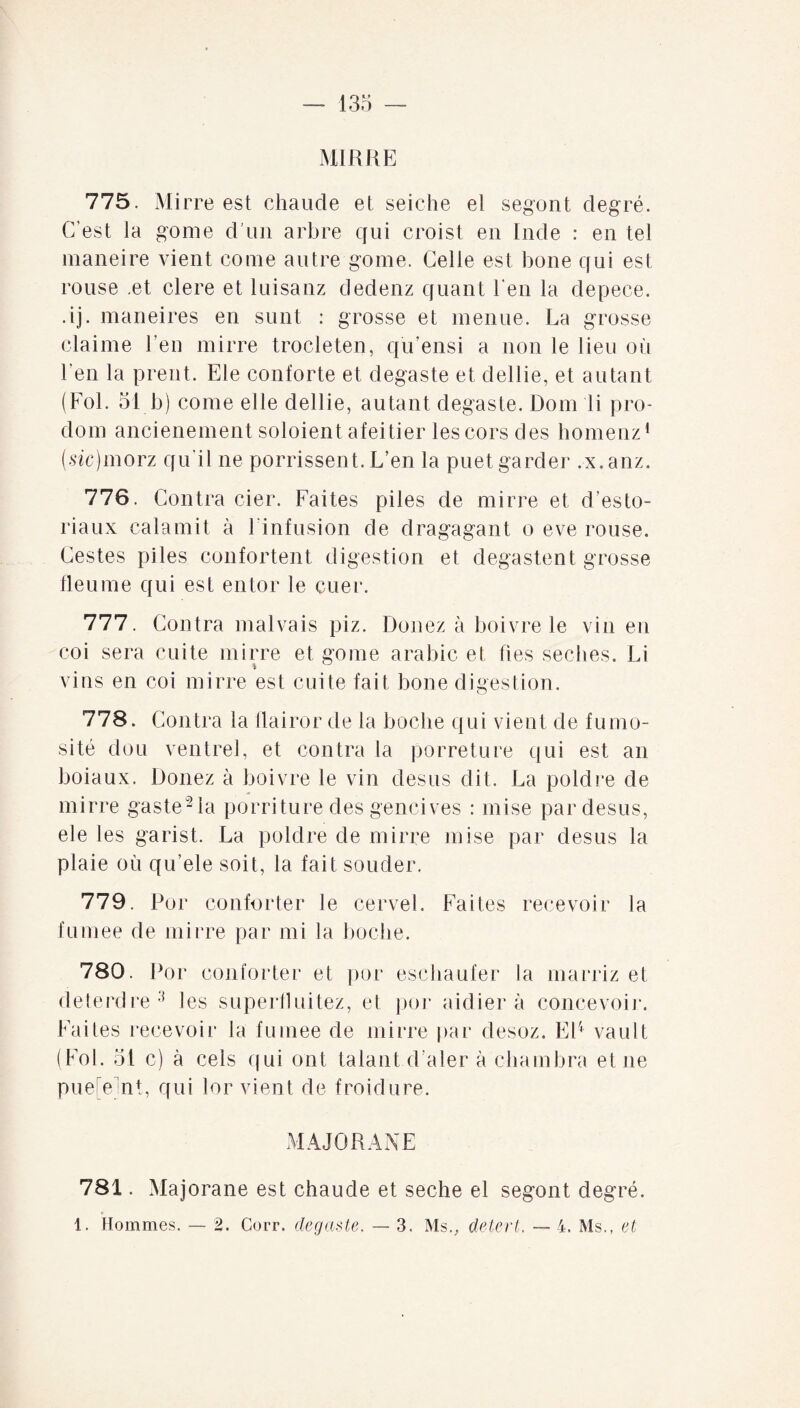 135 — MI RR E 775. Mirre est chaude et seiche et segont degré. C'est la gome d’un arbre qui croist en Inde : en tel maneire vient corne autre gome. Celle est bone qui est rouse .et clere et luisanz dedenz quant l'en la depece. .ij. maneires en sunt : grosse et menue. La grosse claime l’en mirre trocleten, qu’ensi a non le lieu où l’en la prent. Ele conforte et degaste et dellie, et autant (Fol. 51 b) corne elle dellie, autant degaste. Dom li pro- dom ancienement soloient afeitier les cors des homenz1 (sic)morz qu'il ne porrissent. L’en la puetgarder .x.anz. 776. Contra cier. Faites piles de mirre et d’esto- riaux calamit à l’infusion de dragagant o eve rouse. Gestes piles confortent digestion et degastent grosse Heu me qui est entor le cuer. 777. Contra malvais piz. Donez à boivre le vin en coi sera cuite mirre et gome arabic et fies seclies. Li vins en coi mirre est cuite fait bone digestion. 778. Contra la flairor de la boche qui vient de furno- sité dou ventrel, et contra la porreture qui est an boiaux. Donez à boivre le vin desus dit. La poldre de mirre gasteMa porriture des gencives : mise par desus, ele les garist. La poldre de mirre mise par desus la plaie où qu’ele soit, la fait souder. 779. Por conforter le cervel. Faites recevoir la fumee de mirre par mi la boche. 780. Por conforter et por eschaufer la marriz et deterdre3 les superfluitez, el por aidier à concevoir. Faites recevoir la fumee de mirre par desoz. EP vault (Fol. 51 c) à cels qui ont talant d ater à chambra et ne pue on!, qui lor vient de froidure. MAJOR AXE 781. Majorane est chaude et seche el segont degré.