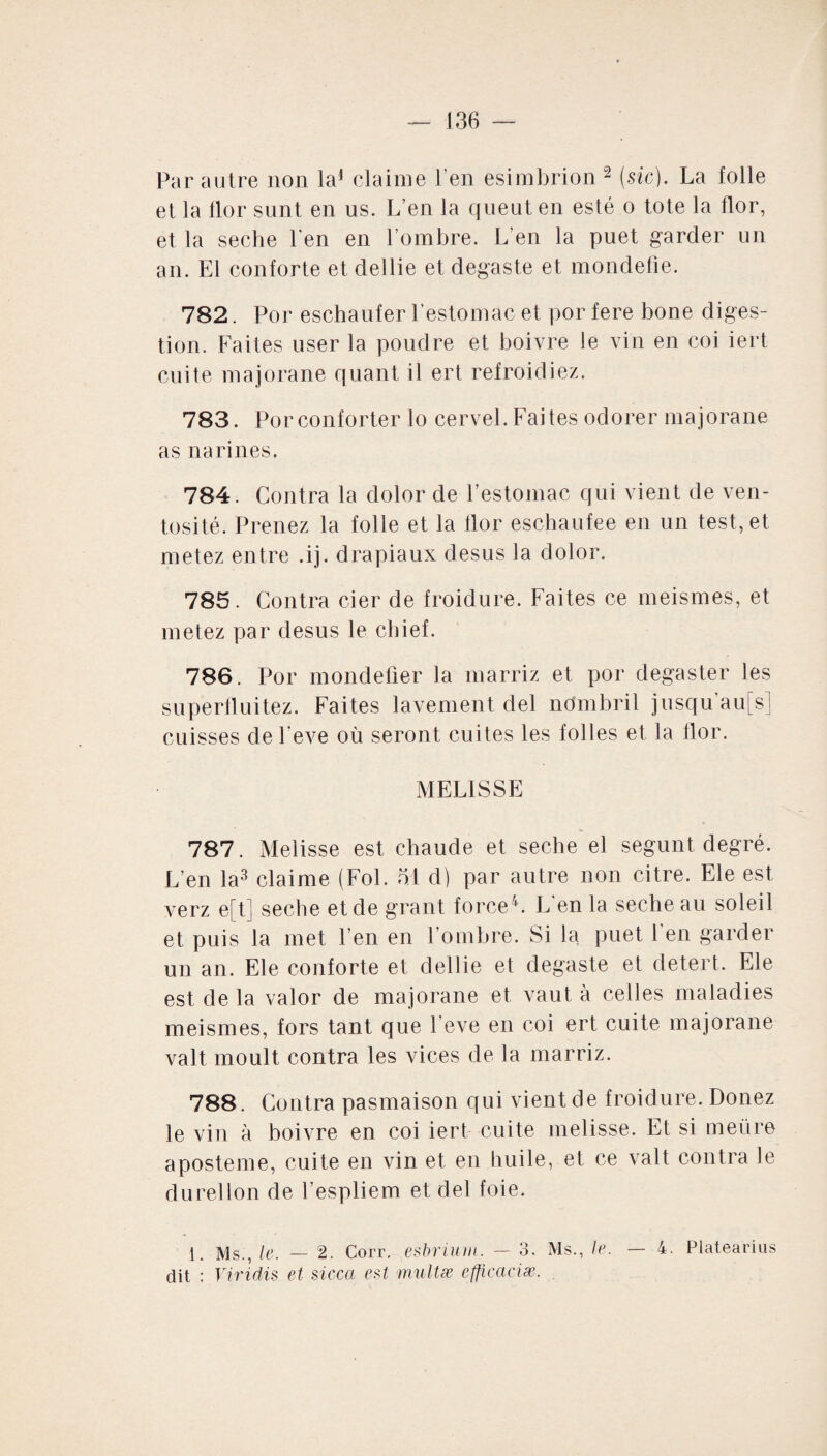 Par autre non la1 claime l’en esimbrion 2 (sic). La folle et la lior sunt en us. L’en la queut en esté o tote la flor, et la seche l'en en l’ombre. L’en la puet garder un an. El conforte et dellie et degaste et mondefîe. 782. Por eschaufer l’estomac et por fere bone diges¬ tion. Faites user la poudre et boivre le vin en coi iert cuite majorane quant il ert refroidiez. 783. Por conforter lo cervel. Faites odorer majorane as narines. 784. Contra la dolor de l’estomac qui vient de ven¬ tosité. Prenez la folle et la flor eschaufee en un test, et metez entre .ij. drapiaux desus la dolor. 785. Contra cier de froidure. Faites ce meismes, et metez par desus le cbief. 786. Por mondefier la marriz et por degaster les supertluitez. Faites lavement del nombril jusqu au[sj cuisses de l'eve où seront cuites les folles et la flor. MELISSE 787. Melisse est chaude et seche el segunt degré. L'en la3 claime (Fol. ot d) par autre non citre. Ele est verz e[t] seche et de grant force4. L'en la seche au soleil et puis la met l’en en l’ombre. Si la puet l en garder un an. Ele conforte et dellie et degaste et detert. Ele est de la valor de majorane et vaut à celles maladies meismes, fors tant que l'eve en coi ert cuite majorane valt moult contra les vices de la marriz. 788. Contra pasmaison qui vient de froidure. Donez le vin à boivre en coi iert cuite melisse. Et si meùre aposteme, cuite en vin et en huile, et ce valt contra le durellon de l’espliem et del foie. 1. Ms., le. — 2. Corr. esbriunt. — 3. Ms., le. — 4. Platearius dit : Viridis et sicca est multæ efficaciae.