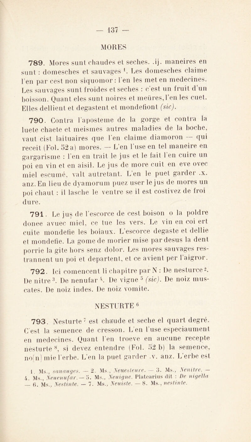 MORES 789. Mores sunt chaudes et seches. .ij. maneires en sunt : domesches et sauvages 4. Les domesches claime l’en par cest non siquomor : l'en les met en médecines. Les sauvages sunt froides et seches : c’est un fruit d’un boisson. Quant eles sunt noires et meures, l’en les cuet. Elles dillient et degastent et mondefiont (sic). 790. Contra l’aposteme de la gorge et contra la luete chaete et meismes autres maladies de la boche, vaut cist laituaires que l’en claime diamoron qui receit (Fol. 52 a) mores. — L’en l'use en tel maneire en gargarisme : 1 en en trait le jus et le fait 1 en cuire un poi en vin et en aisil. Le jus de more cuit en eve ovec miel escumé, valt autre tant. L’en le puet garder .x. anz. En lieu de dyamorum puez user le jus de mores un poi chaut : il lasche le ventre se il est costivez de froi dure. 791. Le jus de l’escorce de cest boison o la poldre clonee avuec miel, ce tue les vers. Le vin en coi ert cuite mondefie les boiaux. L’escorce degaste et dellie et mondefie. La gomede morier mise par desus la dent porrie la gite hors senz dolor. Les mores sauvages res- trannent un poi et départent, et ce a vient per l’aigror. 792. Ici comencent li chapitre par N : De nesturceL De nitre 3. De nenufar L De vigne 0 (sic). De noiz mus- cates. De noiz indes. De noiz vomite. NESTURTE6 793. Nesturte7 est chaude et seche el quart degré. C est la semence de cresson. L'en l'use especiaument en médecines. Quant l’en troeve en aucune recepte nesturte8, si devez entendre (Fol. 52 b) la semence, no[n] mie l erbe. L’en la puet garder .v. anz. L’erbe est 1. Ms., sauauges. —2. Ms., Neuesleure. — 3. Ms., ISenitve. 4. Ms., Neuenufar.— 5. Ms., Neuigne. Platearius dit : De nigella