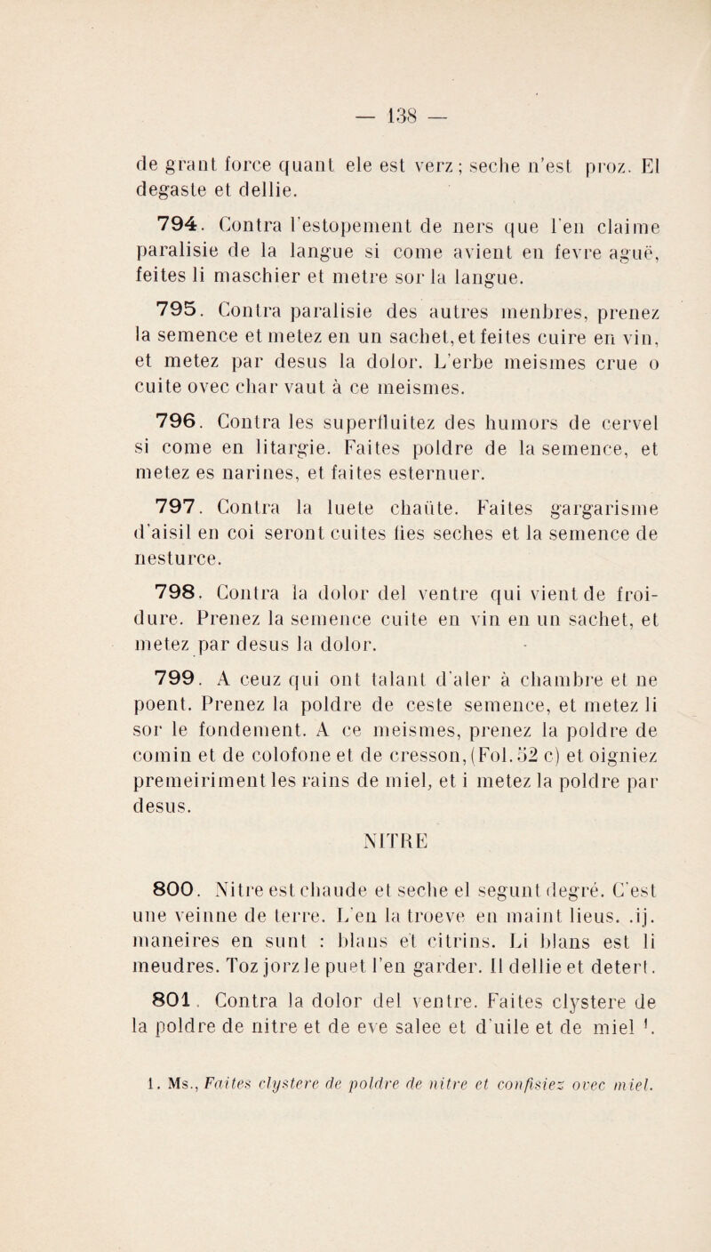 de grant force quant ele est verz ; seche n’est proz. El degaste et dellie. 794. Contra l’estopement de ners que l'en claime paralisie de la langue si corne avient en fevre aguë, feites li maschier et métré sor la langue. 795. Contra paralisie des autres inenbres, prenez la semence etmetez en un sachet, et feites cuire en vin, et metez par desus la dolor. L’erbe meismes crue o cuite ovec char vaut à ce meismes. 796. Contra les superfluitez des humors de cervel si corne en litargie. Faites poldre de la semence, et metez es narines, et faites esternuer. 797. Contra la luete chante. Faites gargarisme d’aisil en coi seront cuites lies seches et la semence de nesturce. 798. Contra la dolor del ventre qui vient de froi¬ dure. Prenez la semence cuite en vin en un sachet, et metez par desus la dolor. 799. A ceuz qui ont talant d ater à chambre et ne poent. Prenez la poldre de ceste semence, et metez li sor le fondement. A ce meismes, prenez la poldre de comin et de colofone et de cresson, (Fol. 52 c) et oigniez premeiriment les rains de miel, et i metez la poldre par desus. N FC RE 800. Nitre est chaude et seche el segunt degré. C'est une veinne de terre. L'en la troeve en maint liens, .ij. maneires en sunt : blans et citrins. Li blans est li meudres. Toz jorz le puet l’en garder. 11 dellie et deterf. 801. Contra la dolor del ventre. Faites clystere de la poldre de nitre et de eve salee et d'uile et de miel L 1. Ms., Faites clystere de poldre de nitre et confisiez, ovec miel.