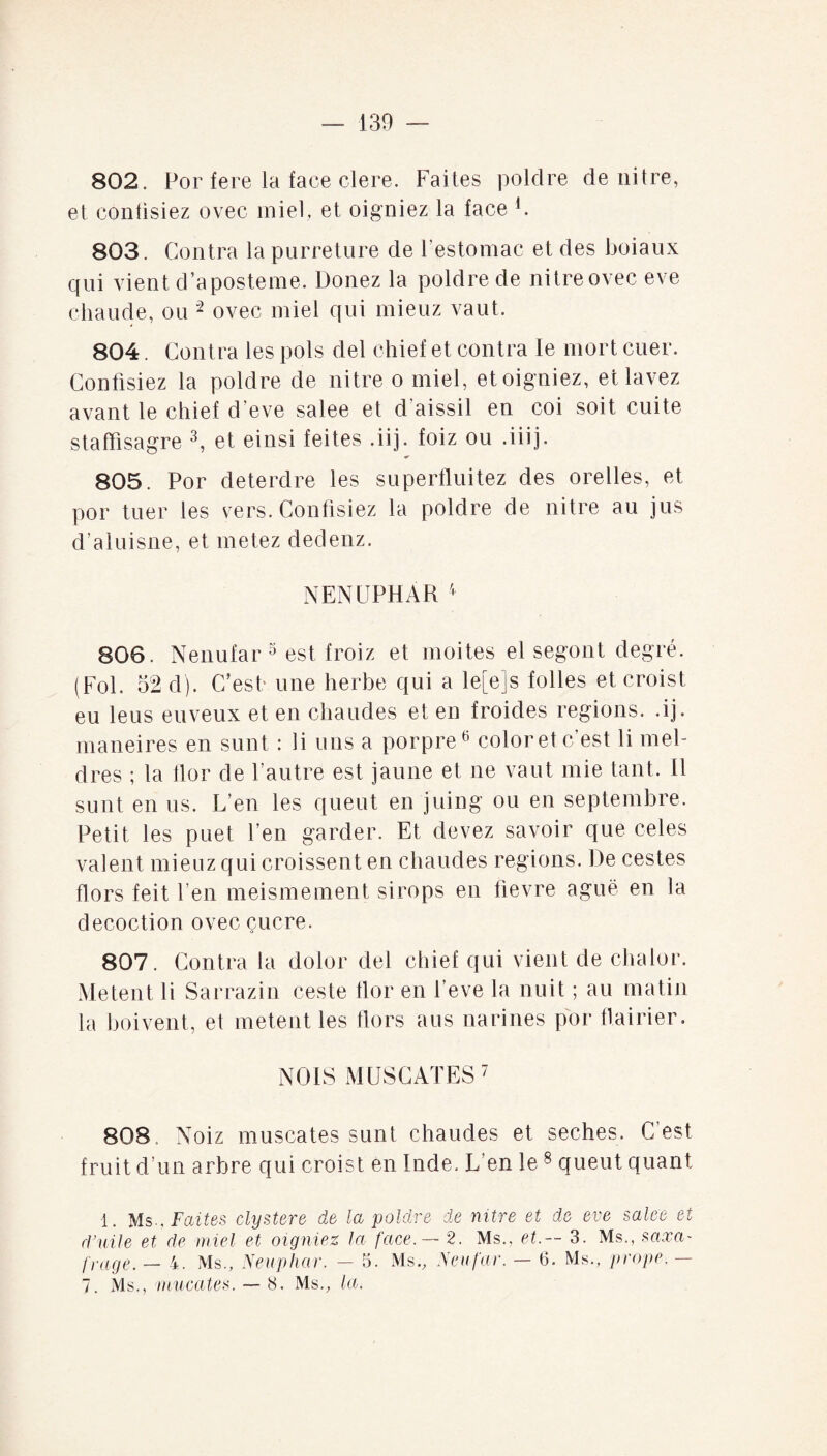 802. Por fere la face clere. Faites poldre de nitre, et eonüsiez ovec miel, et oigniez la face F 803. Contra la purreture de l'estomac et des boiaux qui vient d’aposteme. Donez la poldre de nitreovec eve chaude, ou 2 ovec miel qui mieuz vaut. 804. Contra les pois del chief et contra le mort cuer. Confisiez la poldre de nitre o miel, et oigniez, et lavez avant le chief d'eve salee et d’aissil en coi soit cuite staffisagre 3, et einsi feites .iij. foiz ou .iiij. 805. Por deterdre les superfluitez des orelles, et por tuer les vers. Confisiez la poldre de nitre au jus d’aluisne, et metez dedenz. NENUPHAR 4 806. Nenufar 5 est froiz et moites el segont degré. (Fol. 52 d). C’est- une herbe qui a le[e]s folles et croist eu leus eu veux et en chaudes et en froides régions, .ij. maneires en sunt : li uns a porpre6 color et c’est li mel- dres ; la flor de l’autre est jaune et ne vaut mie tant, il sunt en us. L’en les queut en juing ou en septembre. Petit les puet l’en garder. Et devez savoir que celes valent mieuz qui croissent en chaudes régions. De cestes Hors feit l’en meismement sirops en tievre aguë en la décoction ovec çucre. 807. Contra la dolor del chief qui vient de chalor. Metent li Sarrazin ceste flor en l’eve la nuit ; au matin la boivent, et metent les Hors aus narines por flairier. NOIS MUSCATES7 808. Noiz muscates sunt chaudes et seches. C’est fruit d’un arbre qui croist en Inde. L’en le 8 queut quant 1. Ms., Faites clystere de la poldre de nitre et de eve salee et rl ’ ni le et de miel et oigniez la face. — 2. Ms., et.— 3. Ms., taxa- [rage. — 4. Ms., Neuphar. — 5. Ms., Neufar. — 6. Ms., prope. —