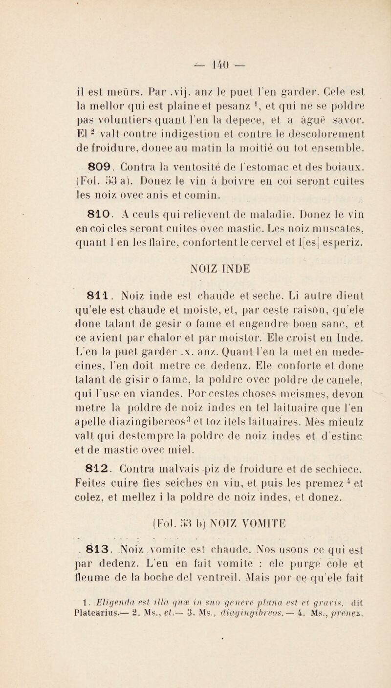 la mellor qui est plaine et pesanz 4, et qui ne se poldre pas voluntiers quant l'en la depece, et a âguë savor. El2 valt contre indigestion et contre le descolorement de froidure, doneeau matin la moitié ou tôt ensemble. 809. Contra la ventosité de l’estomac et des boiaux. (Fol. 53 a). Douez le vin à boivre en coi seront cuites les noiz ovec anis et comin. 810. A ceuls qui relievent de maladie. Douez le vin encoieles seront cuites ovec mastic. Les noiz muscates, quant 1 en les fiai re, confortent le cervel et l[es] esperiz. NOIZ INDE 811. Noiz inde est chaude et seclie. Li autre dient qu’ele est chaude et moiste, et, par ceste raison, qu'ele done talant de gésir o faine et engendre boen sanc, et ce avient par chalor et par moistor. Ele croist en Inde. L’en la puet garder .x. anz. Quant l’en la met en méde¬ cines, l’en doit métré ce dedenz. Ele conforte et done talant de gisir o famé, la poldre ovec poldre de canele, qui Fuse en viandes. Por restes choses meismes, devon métré la poldre de noiz indes en tel laituaire que l’en apelle diazingibereos3 et toz itels laituaires. Mès mieulz valt qui destemprela poldre de noiz indes et d estine et de mastic ovec miel. 812. Contra mal vais piz de froidure et de sechiece. Feites cuire fies seiches en vin, et puis les preniez 4 et colez, et niellez i la poldre de noiz indes, et donez. (Fol. 53 b) NOIZ VOMITE 813. Noiz vomite est chaude. Nos usons ce qui est par dedenz. L’en en fait vomite : ele purge cole et fleume de la boche del ventreil. Mais por ce qu'ele fait 1. Eligenda est ilia quæ in suo genere plana est et gravis, dit Platearius.— 2. Ms., et.— 3. Ms., diagingibreos. — 4. Ms., prenez.