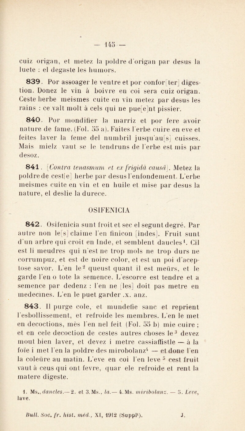 cuiz origan, et metez la poldre d’origan par desus la luete : el degaste les humors. 839. Por assoager le ventre et por confor ! ter] diges¬ tion. Donez le vin à boivre en coi sera cuiz origan. Ceste herbe meismes cuite en vin metez par desus les rains : ce valt molt à cels qui ne pue[e]nt pissier. 840. Por mondifier la marriz et por fere avoir nature de famé. (Fol. 55 a). Faites herbe cuire en eve et feites laver la feme del numbril jusqu’au! s] cuisses. Mais mielz vaut se le tendruns de l’erbe est mis par desoz. 841. [Contra tenasmum et ex frigidà causa]. Metez la poldre de cest[e] herbe par desus Fenfondement. L’erbe meismes cuite en vin et en huile et mise par desus la nature, el deslie la durece. OSIFENICIA 842. Osifenicia sunt froit et sec el segunt degré. Par autre non le[s] claime l’en finicon [indes]. Fruit sunt d’un arbre qui croit en Inde, et semblent daucles1. Cil est li meudres qui n’est ne trop mois ne trop durs ne corrumpuz, et est de noire color, et est un poi d’acep- tose savor. L’en le2 queust quant il est meürs, et le garde l’en o tote la semence. L’escorce est tendre et a semence par dedenz : l’en ne [les] doit pas métré en médecines. L'en le puet garder .x. anz. 843. Il purge cole, et mundefîe sanc et reprient l’esbollissement, et refroide les membres. L’en le met en décoctions, mès F en nel fei t (Fol. 55 b) mie cuire ; et en cele décoction de cestes autres choses le3 devez moût bien laver, et devez i métré cassiaffistle — à la foie i met l’en la poldre des mirobolanz4 — et done l’en la coleüre au matin. Leve en coi l’en leve 5 cest fruit vaut à ceus qui ont fevre, quar ele refroide et rent la matere digeste. 1. Ms., dancles.— 2. et 3.Ms., la.— 4.Ms. rniribolanz. — 5. Leve, lave. Bull. Soc. fr. hist. méd., XI, 1912 (Suppl1). J.