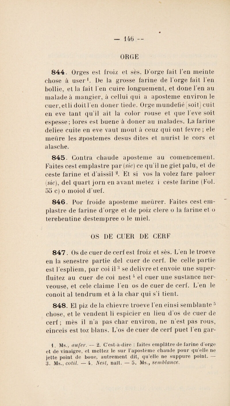 ORGE 844. Orges est froiz et ses. D’orge lait l’en meinte chose à oser1. De la grosse farine de l’orge fait l’en bollie, et la fait l'en cuire longuement, et done l’en au malade à mangier, à cellui qui a aposteme environ le cuer,etli doit l’en doner tiede. Orge mundefié [soit] cuit en eve tant qu’il ait la color rouse et que l’eve soit espesse; lores est buene à doner au malades. La farine deliee cuite en eve vaut moût à ceuz qui ont fevre ; ele mettre les apostemes desus dites et nurist le cors et alasche. 845. Contra chaude aposteme au comencement. Faites cest emplastre par (sic) ce qu’il ne giet palu, et de ceste farine et d’aissil “2. Et si vos la volez fare paloer (sic), del quart jorn en avant metez i ceste farine (Fol. 55 c) o moiol d’uef. 846. Por froide aposteme metirer. Faites cest em¬ plastre de farine d’orge et de poiz clere o la farine et o terebentine destempree o le miel. OS DE CUER DE CERF 847. Os de cuer de cerf est froiz et sès. L'en le troeve en la senestre partie del cuer de cerf. De celle partie est l’espliem, par coi il3 se delivre et envoie une super- fluitez au cuer de coi nest4 el cuer une sustance ner- veouse, et cele claime l’en os de cuer de cerf. L’en le conoit al tendrum et à la char qui s’i tient. 848. El piz de la chievre troeve l’en eiusi semblante 5 chose, et le vendent li espicier en lieu d’os de cuer de cerf ; mès il n’a pas char environ, ne n'est pas rous, einceis est toz blans. L’os de cuer de cerf puet l’en gar- 1. Ms., aufer. — 2. C’est-à-dire : faites emplâtre de farine d’orge et de vinaigre, et mettez le sur l’apostème chaude pour qu’elle ne jette point de boue, autrement dit, qu’elle ne suppure point. — 3. Ms., cotil. —4. Nest, naît. — 5. Ms., semblante.