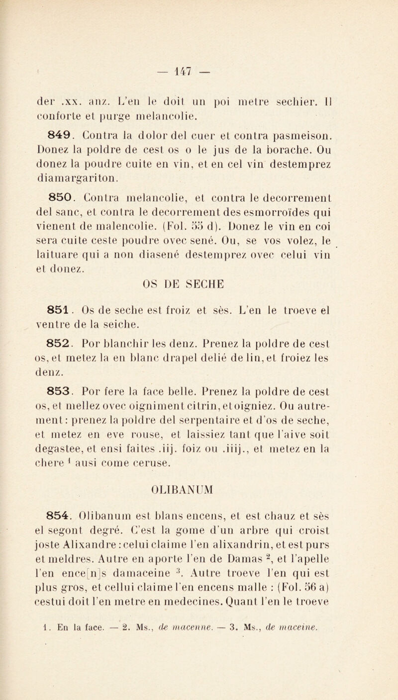 conforte et purge mélancolie. 849. Contra la dolor del cuer et contra pasmeison. Donez la poldre de cest os o le jus de la borache. Ou donez la poudre cuite en vin, et en cel vin destemprez di a marga ri ton. 850. Contra mélancolie, et contra le decorrement del sanc, et contra le decorrement des esmorroïdes qui vienent de malencolie. (Fol. 55 d). Donez le vin en coi sera cuite ceste poudre ovec séné. Ou, se vos volez, le laituare qui a non diasené destemprez ovec celui vin et donez. OS DE SECHE 851. Os de seche est froiz et sès. L’en le troeve el ventre de la seiche. 852. Por blanchir les denz. Prenez la poldre de cest os, et metez la en blanc drapel délié de lin, et froiez les denz. 853. Por fere la face belle. Prenez la poldre de cest os,et mellezovec oigniment citrin, et oigniez. Ou autre¬ ment: prenez la poldre del serpentaire et d’os de seche, et metez en eve rouse, et laissiez tant que l’aive soit degastee, et ensi faites .iij. foiz ou .iiij., et metez en la chere 1 ausi corne ceruse. OLIBANUM 854. Olibanum est blans encens, et est chauz et sès el segont degré. C’est la gome d’un arbre qui croist joste Alixandre : celui claime l’en alixandrin, et est purs et meldres. Autre en aporte l’en de Damas 2, et î’apelle l’en ence[n]s damaceine 3. Autre troeve l’en qui est plus gros, et cellui claime l’en encens malle : (Fol. 56 a) cestui doit l’en métré en médecines. Quant l’en le troeve 1. En la face. — 2. Ms., de macenne. — 3. Ms., de maceine.