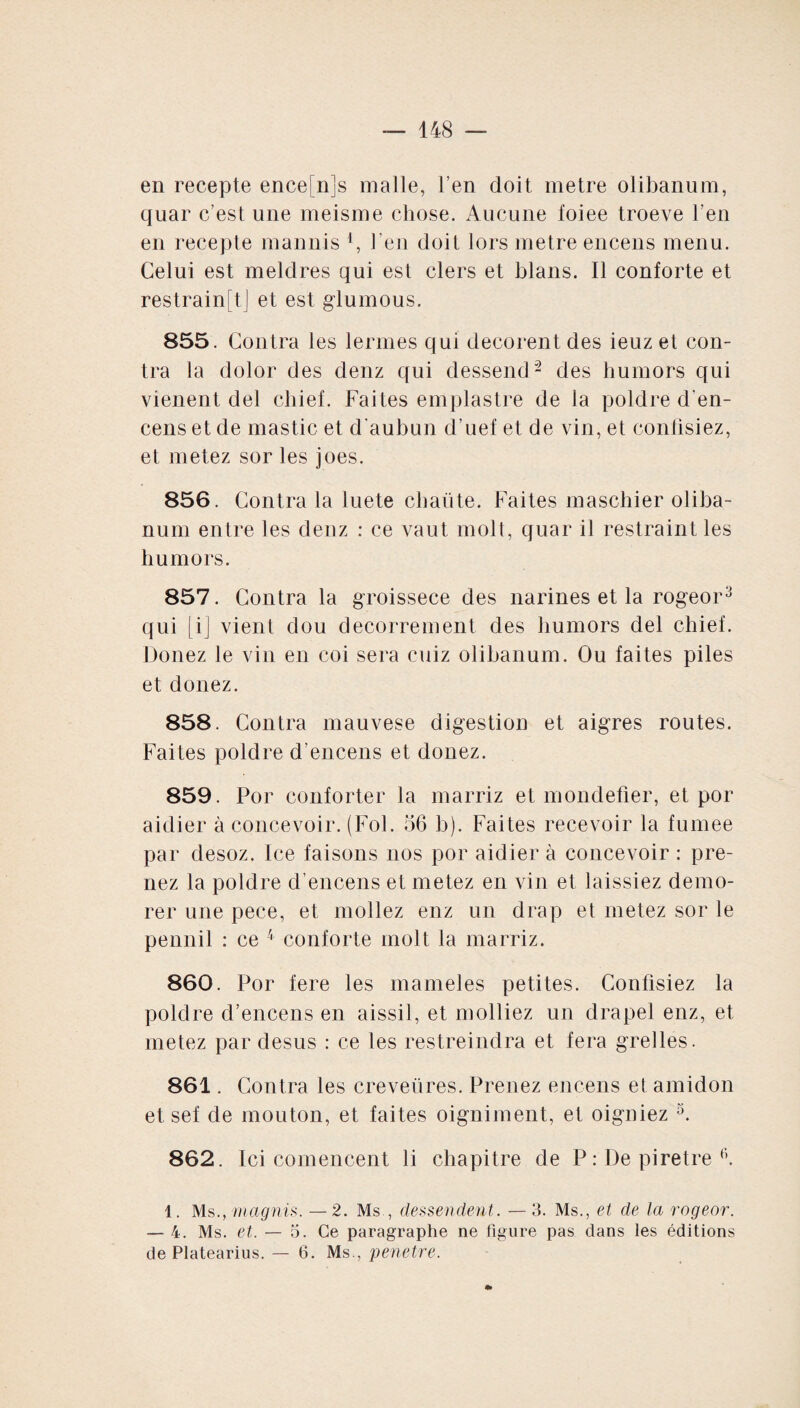 en recepte ence[n]s malle, l’en doit métré olibanum, quar c’est une meisme chose. Aucune foiee troeve l’en en recepte mannis [, l’en doit lors métré encens menu. Celui est meldres qui est clers et blans. Il conforte et restrainftj et est glumous. 855. Contra les lermes qui decorent des ieuz et con¬ tra la dolor des denz qui dessend2 des humors qui vienent del chief. Faites emplastre de la poldre d'en¬ cens et de mastic et d'aubun d’uef et de vin, et confisiez, et metez sor les joes. 856. Contra la luete cbaüte. Faites maschier oliba¬ num entre les denz : ce vaut molt, quar il restraint les humors. 857. Contra la groisseee des narines et la rogeor3 qui [i] vient dou decorrement des humors del chief. Douez le vin en coi sera cuiz olibanum. Ou faites piles et donez. 858. Contra mauvese digestion et aigres routes. Faites poldre d’encens et donez. 859. Por conforter la marriz et mondefier, et por aidier à concevoir. (Fol. 56 b). Faites recevoir la fumee par desoz. Ice faisons nos por aidier à concevoir : pre¬ nez la poldre d’encens et metez en vin et laissiez demo- rer une pece, et mollez enz un drap et metez sor le pennil : ce 4 conforte molt la marriz. 860. Por fere les mameles petites. Confisiez la poldre d’encens en aissil, et molliez un drapel enz, et metez par desus : ce les restreindra et fera grelles. 861. Contra les creveüres. Prenez encens el amidon et sef de mouton, et faites oigniment, et oigniez 3. 862. Ici comencent li chapitre de P : De piretre f>. 1. Ms.,magnis. — 2. Ms., dessendent. —3. Ms., et de la rogeor. — 4. Ms. et. — 5. Ce paragraphe ne figure pas dans les éditions de Platearius. — 6. Ms., pénétré.