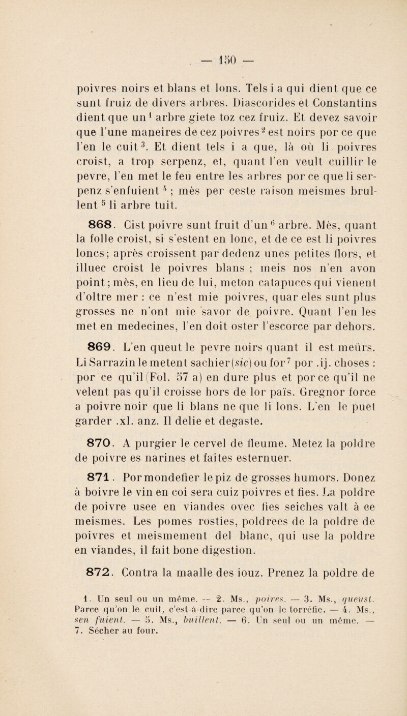 poivres noirs et blans et Ions. Tels i a qui client que ce sunt fruiz de divers arbres. Diascorides et Constantius dient que un1 arbre giete toz cez fruiz. Et devez savoir que l’une maneires de cez poivres2 est noirs por ce que l’en le cuit3. Et dient tels i a que, là où li poivres croist, a trop serpenz, et, quant l’en veult cuillir le pevre, l’en met le feu entre les arbres por ce que li ser¬ penz s’enfuient4 ; mès per ceste raison meismes brul- lent 5 li arbre tuit. 868. Cist poivre sunt fruit d’un6 arbre. Mès, quant la folle croist, si s’estent en lonc, et de ce est li poivres loncs; après croissent pardedenz unes petites Hors, et illuec croist le poivres blans ; meis nos n’en a von point ; mès, en lieu de lui, meton catapuces qui vienent d’oltre mer : ce n’est mie poivres, quar eles sunt plus grosses ne n’ont mie savor de poivre. Quant l’en les met en médecines, l'en doit oster l’escorce par dehors. 869. L’en queut le pevre noirs quant il est meürs. Li Sarrazinle metent sachier(sic) ou for7 por .ij. choses : por ce qu’il (Fol. 57 a) en dure plus et porce qu’il ne velent pas qu’il croisse hors de lor païs. Gregnor force a poivre noir que li blans ne que li Ions. L'en le puet garder .xl. anz. Il délié et degaste. 870. A purgier le cervel de tleume. Metez la polclre de poivre es narines et faites esternuer. 871. Pormondefier lepiz de grosses bumors. Douez à boivre le vin en coi sera cuiz poivres et fies. La polclre de poivre usee en viandes ovec fies seiches valt à ce meismes. Les pomes rosties, poldrees de la poldre de poivres et meismement del blanc, qui use la poldre en viandes, il fait bone digestion. 872. Contra la maalle des iouz. Prenez la poldre de 1. Un seul ou un même. — 2. Ms., poires. — 3. Ms., quenst. Parce qu’on le cuit, c’est-à-dire parce qu’on le torréfie. — 4. Ms., .sen fuient. — 5. Ms., buillent. — 6. Un seul ou un même. — 7. Sécher au four.