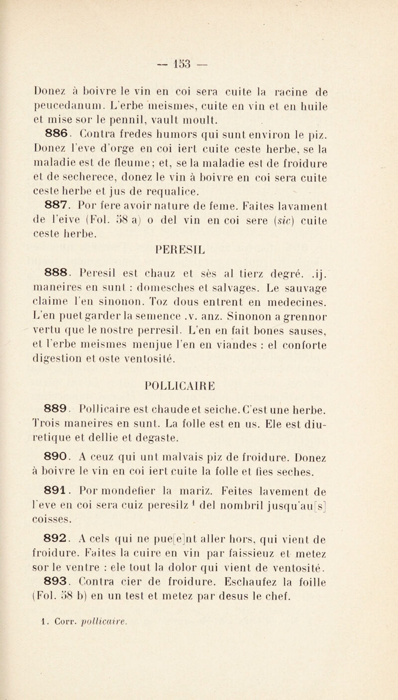 Douez à boivre le vin en coi sera cuite la racine de peucedanum. L'erbe meismes, cuite en vin et en huile et mise sor le pennil, vault moult. 886. Contra fredes humors qui surit environ le piz. Donez l’eve d’orge en coi iert cuite ceste herbe, se la maladie est de tleuine; et, se la maladie est de froidure et de secherece, donez le vin à boivre en coi sera cuite ceste herbe et jus de requalice. 887. For fere avoir nature de feme. Faites lavament de l’eive (Fol. 58 a) o del vin en coi sere (sic) cuite ceste herbe. PERESIL 888. Peresil est chauz et ses al tierz degré, .ij. maneires en sunt : domesches et salvages. Le sauvage claime l’en sinonon. Toz dons entrent en médecines. L’en puet garder la semence .v. anz. Sinonon a grennor vertu que le nostre perresil. L’en en fait bones sauses, et l’erbe meismes menjue l’en en viandes : el conforte digestion et oste ventosité. POLLÏCAIRE 889. Pollicaire est chaude et seiche. C'est une herbe. Trois maneires en sunt. La folle est en us. Ele est diu¬ rétique et dellie et degaste. 890. A ceuz qui unt malvais piz de froidure. Donez à boivre le vin en coi iert cuite la folle et lies seches. 891. Por mondèfier la mariz. Feites lavement de l'eve en coi sera cuiz peresilz 1 del nombril jusqu’aufs] coisses. 892. A cels qui ne pue[e]nt aller hors, qui vient de froidure. Faites la cuire en vin par faissieuz et metez sor le ventre : ele tout la dolor qui vient de ventosité. 893. Contra cier de froidure. Eschaufez la foille (Fol. 58 b) en un test et metez par desus le chef. 1. Corr. pollicaire.