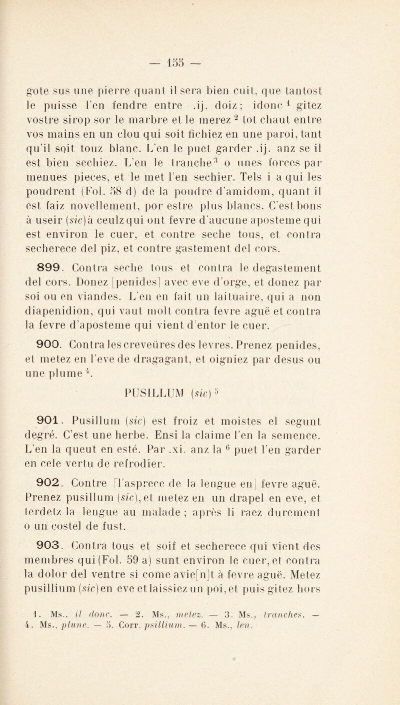 gote sus une pierre quant il sera bien cuit, que tantost Je puisse l'en fendre entre .ij. doiz ; idonc 1 gitez vostre sirop sor le marbre et le nierez 2 tôt chaut entre vos mains en un clou qui soit fichiez en une paroi, tant qu'il soit touz blanc. L'en le puet garder .ij. anz se il est bien sechiez. L’en le tranche3 o unes forces par menues pièces, et le met l’en sechier. Tels i a qui les poudrent (Fol. 58 d) de la poudre d’amidom, quant il est faiz novellement, por estre plus blancs. C’est bons à useir (sic)k ceulzqui ont fevre d'aucune aposteme qui est environ le cuer, et contre seche tous, et contra secherece del piz, et contre gastement de! cors. 899. Contra seche tous et contra le degastement del cors. Donez [penides] avec eve d’orge, et donez par soi ou en viandes. L’en en fait un laituaire, qui a non diapenidion, qui vaut molt contra fevre aguë et contra la fevre d’aposteme qui vient d’entor le cuer. 900. Contra les creveüres des levres. Prenez penides, et metez en Teve de dragagant, et oigniez par desus ou une plume L PUSILLUM (sic)5 901. Pusillum (sic) est froiz et moistes et segunt degré. C’est une herbe. Ensi la claime l’en la semence. L’en la queut en esté. Par .xi. anz la 6 puet l’en garder en cele vertu de refrodier. 902. Contre l’asprece de la lengue en] fevre aguë. Prenez pusillum (sic), et metez en un drapel en eve, et terdetz la lengue au malade; après ii raez durement o un costel de fust. 903. Contra tous et soif et secherece qui vient des membres qui (Fol. 59 a) sunt environ le cuer, et contra la dolor del ventre si corne aviefnjt à fevre aguë. Metez pusillium (sic) en eve et laissiez un poi,et puis gitez hors 1. Ms., il donc. — 2. Ms., metez. — 3. Ms., tranches. — 4. Ms., plune. — 5. Corr. psillium. — 6. Ms., len.